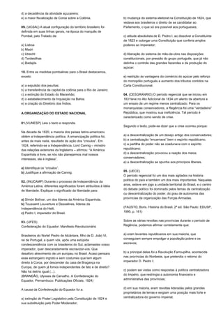 d) a decadência da atividade açucareira; 
e) a maior fiscalização da Coroa sobre a Colônia. 
09. (UCSAL) A atual configuração do território brasileiro foi 
definida em suas linhas gerais, na época do marquês de 
Pombal, pelo Tratado de: 
a) Lisboa 
b) Madri 
c) Utrecht 
d) Tordesilhas 
e) Badajós 
10. Entre as medidas pombalinas para o Brasil destacamos, 
exceto: 
a) a expulsão dos jesuítas; 
b) a transferência da capital da colônia para o Rio de Janeiro; 
c) a extinção do Estado do Maranhão; 
d) o estabelecimento da Inquisição na Bahia; 
e) a criação do Diretório dos Índios. 
A ORGANIZAÇÃO DO ESTADO NACIONAL 
01.(VUNESP) Leia o texto e responda. 
Na década de 1820, a maioria dos países latino-americano 
obtém a Independência política. A emancipação política foi, 
antes de mais nada, resultado da ação dos “crioulos”. Em 
1824, referindo-se a Independência, Lord Cannig – ministro 
das relações exteriores da Inglaterra – afirmou: “A América 
Espanhola é livre, se nós não planejarmos mal nossos 
interesses, ela é inglesa”. 
a) Identifique os “crioulos”. 
b) Justifique a afirmação de Cannig. 
02. (INUCAMP) Durante o processo de Independência da 
América Latina, diferentes significados foram atribuídos à idéia 
de liberdade. Explique o significado da liberdade para: 
a) Simón Bolívar, um dos líderes da América Espanhola. 
b) Toussaint Louverture e Dessalines, líderes da 
Independência do Haiti. 
c) Pedro I, imperador do Brasil. 
03. (UFES) 
Confederação do Equador: Manifesto Revolucionário 
Brasileiros do Norte! Pedro de Alcântara, filho de D. João VI, 
rei de Portugal, a quem vós, após uma estúpida 
condescendência com os brasileiros do Sul, aclamastes vosso 
imperador, quer descaradamente escravizar-vos. Que 
desaforo atrevimento de um europeu no Brasil. Acaso pensara 
esse estrangeiro ingrato e sem costumes que tem algum 
direito à Coroa, por descender da casa de Bragança na 
Europa, de quem já fomos independentes de fato e de direito? 
Não há delírio igual (...). 
(BRANDÃO, Ulysses de Carvalho. A Confederação do 
Equador, Pernambuco: Publicações Oficiais, 1924) 
A causa da Confederação do Equador foi a: 
a) extinção do Poder Legislativo pela Constituição de 1824 e 
sua substituição pelo Poder Moderador; 
b) mudança do sistema eleitoral na Constituição de 1824, que 
vedava aos brasileiros o direito de se candidatar ao 
Parlamento, o que só era possível aos portugueses; 
c) atitude absolutista de D. Pedro I, ao dissolver a Constituinte 
de 1823 e outorgar uma Constituição que conferia amplos 
poderes ao imperador; 
d) liberação do sistema de mão-de-obra nas disposições 
constitucionais, por pressão do grupo português, que já não 
detinha o controle das grandes fazendas e da produção do 
açúcar; 
e) restrição às vantagens do comércio do açúcar pelo reforço 
do monopólio português e aumento dos tributos contidos na 
Carta Constitucional. 
04. (CESGRANRIO) O período regencial que se iniciou em 
1831teve no Ato Adicional de 1834 um alento de abertura e 
um ensaio de um regime menos centralizado. Para os 
monarquistas conservadores, a Regência foi uma “verdadeira” 
República, que mostrou sua ineficiência. Tal período é 
caracterizado como sendo de crise. 
Segundo o texto, pode-se dizer que a crise ocorreu porque: 
a) a descentralização de um desejo antigo dos conservadores; 
b) a centralização “encarnava” bem o espírito republicano; 
c) a partilha do poder não se coadunava com o espírito 
republicano; 
d) a descentralização provocou a reação dos meios 
conservadores; 
e) a descentralização se opunha aos princípios liberais. 
05. (UECE) 
O período regencial foi um dos mais agitados na história 
política do país e também um dos mais importantes. Naqueles 
anos, esteve em jogo a unidade territorial do Brasil, e o centro 
do debate político foi dominado pelos temas da centralização 
ou descentralização do poder, do grau de autonomia das 
províncias da organização das Forças Armadas. 
(FAUSTO, Boris. História do Brasil, 2ª ed. São Paulo: EDUSP, 
1995. p. 161) 
Sobre as várias revoltas nas províncias durante o período de 
Regência, podemos afirmar corretamente que: 
a) eram levantes republicanos em sua maioria, que 
conseguiam sempre empolgar a população pobre e os 
escravos; 
b) a principal delas foi a Revolução Farroupilha, acontecida 
nas províncias do Nordeste, que pretendia o retorno do 
imperador D. Pedro I; 
c) podem ser vistas como respostas à política centralizadora 
do Império, que restringia a autonomia financeira e 
administrativa das províncias; 
d) em sua maioria, eram revoltas lideradas pelos grandes 
proprietários de terras e exigiam uma posição mais forte e 
centralizadora do governo imperial; 
 