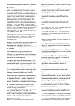 e) apenas a Sabinada teve caráter republicano e separatista. 
06. (PUC-SP) 
A enorme visibilidade do poder era sem dúvida em parte 
devida à própria Monarquia com suas pompas, seus rituais, 
com o carisma da figura real. Mas era também fruto da 
centralização política do Estado. Havia quase unanimidade de 
opinião sobre o poder do Estado como sendo excessivo e 
opressor ou, pelo menos, inibidor da iniciativa pessoal, da 
liberdade individual. Mas (...) este poder era em boa parte 
ilusório. A burocracia do Estado era macrocefálica: tinha 
cabeça grande mais braços muito curtos. Agigantava-se na 
Corte mas não alcançava as municipalidades e mal atingia as 
províncias. (...) Daí a observação de que, apesar de suas 
limitações no que se referia à formulação e implementação de 
políticas, o governo passava a imagem do todo-poderoso, era 
visto como responsável por todo o bem e todo o mal do 
Império. (Carvalho, J. Murilo de. Teatro de Sombras. Rio de 
Janeiro, IUPERJ/ Vértice, 1988) 
O fragmento acima se refere ao Segundo Império brasileiro, 
controlado por D. Pedro II e ocorrido entre 1840 e 1889 do 
ponto de vista político, o Segundo Império pode ser 
representado como: 
a) palco de enfrentamento entre liberais e conservadores que, 
partindo de princípios políticos e ideológicos opostos, 
questionaram, com igual violência, essa aparente 
centralização indicada na citação acima e se uniram no golpe 
da maioridade; 
b) jogo de aparências, em que a situação política do 
imperador conheceu as mudanças e os momentos de 
indefinição acima referidos – refletindo as próprias oscilações 
e incertezas dos setores sociais hegemônicos -, como bem 
exemplificado na questão da abolição; 
c) cenário de várias revoltas de caráter regionalista – entre 
elas a Farroupilha e a Cabanagem – devido a incapacidade do 
governo imperial controlar, conforme mencionado na citação, 
as províncias e regiões mais distantes da capital; 
d) universo de plena difusão de idéias liberais, o que implicou 
uma aceitação por parte do imperador da diminuição de seus 
poderes, conformando a situação apontada na citação e 
oferecendo condições para a aceitação da República; 
e) teatro para a plena manifestação do Poder Moderador que, 
desde a constituição de 1824, permitia amplas possibilidades 
de intervenção política para o imperador – daí a idéia de 
centralização da citação – e que foi usado, no Segundo 
Reinado, para encerrar os conflitos entre liberais e socialistas. 
07. O movimento de Independência do Brasil foi pacífico, 
conduzido pela elite e manteve a unidade territorial, não 
havendo ruptura do processo histórico. 
Na província do Grão-Pará, mesmo antes da Independência, 
já se tinha notícia de lutas entre a população e os 
representantes da Junta Governativa (...) em 1823 o povo 
invadiu o palácio do governador, proclamou a Independência e 
entregou o poder provincial aos líderes populares. 
a) Compare os dois textos. 
b) Em qual outra província houve radicalização popular? 
08. Do ponto de vista político, podemos considerar o Primeiro 
Reinado como: 
a) um período de consolidação do Estado Nacional em que o 
imperador, apoiado pela elite agrária, implantou modernas 
instituições políticas no Brasil; 
b) um período de transição em que os grupos sociais 
progressistas, ligados à elite agrária, conservaram-se no 
poder; 
c) um período de perfeito equilíbrio entre as forças sociais 
progressistas, ligados à elite agrária, conservaram-se no 
poder; 
d) um período de transição em que o imperador, apoiado nas 
forças portuguesas, se manteve no poder; 
e) um período de transição em que as forças progressistas, 
apoiadas por Pedro I, esmagaram todos os resquícios da 
reação portuguesa. 
09. Sobre o Período Regencial, que vigorou no Brasil de 1831 
a 1840, sabemos que: 
a) sua origem remonta ao crescente antagonismo entre a 
Câmara dos Deputados e o imperador, reflexo de profundas 
contradições sociais; 
b) a aprovação do Ato Adicional mostra que a centralização 
prevaleceu sobre a descentralização, como tendência político 
administrativa nesse período; 
c) o falecimento de D. Pedro I e a eclosão de revoltas 
fortaleceram os partidários do regresso, que chegaram ao 
poder com a eleição do Padre Feijó; 
d) os regentes unos, Feijó e Araújo Lima, são eleitos com 
pleito nacional, repudiando-se a idéia de eleição do 
Parlamento; 
e) as tendências liberal e conservadora, que marcaram a 
história política do Segundo Reinado, nasceram nesse 
período. 
10. A mais longa das revoltas brasileiras do período regencial 
foi a Revolução Farroupilha (1835- 1845), na qual se chegou a 
proclamar a República independente. No entanto, os principais 
líderes defendiam o federalismo. O movimento encerrou-se 
apenas no Segundo Reinado e teve como desfecho: 
a) a violenta repressão promovida pelo Barão de Caxias, 
nomeado presidente da província em 1842, que deportou os 
principais líderes do movimento; 
b) a intervenção inglesa, uma vez que a guerra prejudicava 
diretamente seus interesses comerciais na Bahia do Prata; 
c) a diminuição dos impostos, o fortalecimento da Assembléia 
local e a anistia dos revoltosos, que se seguiram à repressão; 
d) a vitória das tropas gaúchas, fazendo com que o imperador 
fosse forçado a proibir a importação do charque argentino; 
 