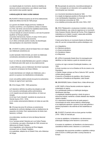 e) a desarticulação do movimento, devido às rebeliões de 
escravos contra os estancieiros, que voltaram suas forças 
para resolver essa questão regional. 
A REVOLUÇÃO DE 1930 E A ERA VARGAS 
01.(FUVEST) O Brasil recuperou-se de forma relativamente 
rápida dos efeitos da Crise de 1929 porque: 
a) o governo de Getúlio Vargas promoveu medidas de 
incentivo econômico, com empréstimos obtidos no Exterior; 
b) o País, não tendo uma economia capitalista desenvolvida, 
ficou menos sujeito aos efeitos da crise; 
c) houve redução do consumo de bens e, com isso foi possível 
equilibrar as finanças públicas; 
d) acordos internacionais, fixando um preço mínimo para o 
café, facilitaram a retomada da economia; 
e) um efeito combinado positivo resultou da diversificação 
das exportações e do crescimento industrial. 
02. (FUVEST) A política cultural do Estado Novo com relação 
aos intelectuais caracterizou-se: 
a) pela repressão indiscriminada, por serem os intelectuais 
considerados adversários de regimes ditatoriais; 
b) por um clima de ampla liberdade pois o governo cortejava 
os intelectuais para obter apoio ao seu projetonacional; 
c) pela indiferença, pois os intelectuais não tinham expressão 
e o governo se baseava nas forças militares; 
d) pelo desinteresse com relação aos intelectuais, pois o 
governo se apoiava nos trabalhadores sindicalizados; 
e) por uma política seletiva através da qual só os adversários 
frontais do regime foram reprimidos. 
03. A Era Vargas (1930 - 1945) apresentou: 
a) O abandono definitivo da política de proteção ao café. 
b) A crescente centralização político-administrativa. 
c) Um respeito aos princípios democráticos, em toda sua 
duração. 
d) Um leve "surto industrial", resultante da conjuntura da 
Grande Guerra (1914 - 1918). 
e) Um caráter extremamente ditatorial, em todas as suas três 
fases. 
04. A Europa dos anos 30 conheceu os extremismos 
resultantes do confronto ideológico entre os totalitarismos de 
esquerda e de direita. Eram representantes de direita (nazi-fascismo), 
no Brasil: 
a) os aliancistas, reunidos em torno da Aliança Nacional 
Libertadora; 
b) os "camisas-verdes" liderados por Luís Carlos Prestes; 
c) os tenentes, que após a Revolução de 1930, tornaram-se 
defensores do Estado Fascista; 
d) os integralistas, sob a liderança de Plínio Salgado, 
sonhavam com um Estado Totalitário; 
e) os getulistas, adeptos de um Estado Forte, sob a liderança 
de Vargas. 
05. Recuperação da autonomia, reconstitucionalização do 
País e nomeação de um interventor civil e paulista foram 
reivindicações que marcaram: 
a) o movimento tenentista da década de 1920; 
b) a reação da oligarquia paulista na Revolução de 1932; 
c) as manifestações integralistas nos anos 30; 
d) as intentonas comunistas de 1935; 
e) as rebeliões promovidas pela ANL entre 1934 e 1937. 
06. (FGV) "Redescobrir e revolucionar é também o lema do 
Verde-Amarelismo, que, antes de organizar-se no movimento 
Anta (Cassiano Ricardo, Menotti del Picchia, Plínio Salgado) e 
materializar-se no ideário 'curupira', passa pela xenofobia 
espingardeira da Revista Brasília." 
O texto acima fala de um movimento literário do Brasil dos 
anos 30, que tem correspondência político-ideológica com: 
a) o Integralismo 
b) o Marxismo-lenilismo 
c) o Anarco-sindicalismo 
d) o Socialismo Utópico 
e) a Maçonaria 
07. (UFRJ) A expressão Estado Novo foi empregada para 
identificar um fato histórico a partir do momento em que: 
a) entrou em vigor a terceira Constituição brasileira, a de 
1934; 
b) foram reunidos num só os Estados do Rio de Janeiro e da 
Guanabara; 
c) Getúlio Vargas outorgou ao País a Carta de 1937, que lhe 
conferia plenos poderes; 
d) assumiu a Presidência da república, Jânio Quadros; 
e) assumiu a Presidência da República, João Goulart. 
08. (MACKENZIE) Sobre o Estado Novo, é falso afirmar que: 
a) DIP, DASP e Polícia Secreta constituíram órgãos de 
sustentação do regime; 
b) a centralização política e a indefinição ideológica 
identificaram esta fase; 
c) a legislação trabalhista garantia o direito de greve e 
autonomia sindical, mantendo o Estado afastado das relações 
capital e trabalho; 
d) o crescimento industrial se fez em parte graças à 
concentração de renda, baixos salários e desemprego; 
e) as oligarquias apoiavam o governo já que este garantia a 
grande propriedade e não estendia às leis trabalhistas ao 
campo. 
09. (FUVEST) O período entre as duas guerras mundiais 
(1919 - 1939), foi marcado por: 
a) crise do capitalismo, do liberalismo e da democracia e 
polarização ideológica entre fascismo e comunismo; 
b) sucesso do capitalismo, do liberalismo e da democracia e 
coexistência fraterna entre o fascismo e o comunismo; 
c) estagnação das economias socialista e capitalista e aliança 
entre os EUA e a URSS para deter o avanço fascista na 
Europa; 
 