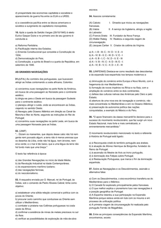 d) prosperidade das economias capitalista e socialista e 
aparecimento da guerra fria entre os EUA e a URSS; 
e) a coexistência pacífica entre os blocos americano e 
soviético e surgimento do capitalismo monopolista. 
10. Após a queda de Getúlio Vargas (29/10/1945) é eleito 
Eurico Gaspar Dutra e no primeiro ano de seu governo é 
concluída a: 
a) Reforma Partidária; 
b) Pacificação interna dos Estados; 
c) Emenda Constitucional que consolida a Constituição de 
1934; 
d) Democratização do País; 
e) Constituição, a quinta do Brasil e a quarta da República, em 
setembro de 1946. 
AS GRANDES NAVEGAÇÕES 
01.(UFAL) Ao contrário dos portugueses, que buscavam 
atingir as Índias contornando a costa africana, Colombo: 
a) concentrou suas navegações na parte Norte da América, 
em busca de uma passagem ao Noroeste para o continente 
asiático; 
b) dirigiu-se para o Oeste em busca da passagem Sudeste 
para o continente asiático; 
c) planejou atingir o Leste, onde se encontravam as Índias, 
viajando no sentido Oeste; 
d) Navegou pelo Oceano Atlântico em direção ao Canal da 
Mancha e Mar do Norte, seguindo as instruções do Rei de 
Portugal; 
e) concentrou suas navegações na parte Leste, em busca de 
uma passagem Noroeste para as Índias. 
02. (UNIP) 
"... Diziam os mareantes, que depois desse cabo não há nem 
gente nem povoado algum; a terra não é menos arenosa que 
os desertos da Líbia, onde não há água, nem árvores, nem 
erva verde; e o mar é tão baixo, que a uma légua da terra não 
há fundo mais que uma braça." 
O texto faz referência à época: 
a) das Grandes Navegações no início da Idade Média; 
b) da Revolução Industrial na Idade Contemporânea; 
c) do expansionismo marítimo lusitano; 
d) das navegações fenícias; 
e) do neocolonialismo. 
03. A esquadra enviada por D. Manuel, rei de Portugal, às 
Índias, sob o comando de Pedro Álvares Cabral, tinha como 
objetivo: 
a) estabelecer uma sólida relação comercial e política com os 
povos do Oriente; 
b) procurar outro caminho que conduzisse ao Oriente sem 
utilizar o Mediterrâneo; 
c) combater a pirataria nas Colônias portuguesas na costa 
oeste da África; 
d) confirmar a existência de minas de metais preciosos no sul 
da Ásia; 
e) verificar as possibilidades de exploração de mão-de-obra 
escrava. 
04. Associe corretamente: 
(A) Caboto I. Dinastia que iniciou as navegações 
francesas. 
(B) Valois II. A serviço da Inglaterra, atingiu a região 
do Labrador. 
(C) Francis Drake III. Fundador da Nova França. 
(D) Walter Raleig IV. Realizou a segunda viagem de 
circunavegação. 
(E) Jacques Cartier V. Criador da colônia da Virgínia. 
a) A - I; B - III; C - IV; D - V; E - II 
b) A - IV; B - II; C - III; D - V; E - I 
c) A - II; B - I; C - IV; D - V; E - III 
d) A - V; B - IV; C - II; D - III; E - I; 
e) A - IV; B - V; C - II; D - I; E - III 
05. (UNIFENAS) Destaca-se como resultado das descobertas 
e da expansão luso-espanhola nos tempos modernos a: 
a) diminuição do comércio entre Europa e Novo Mundo, com a 
hegemonia do mar Mediterrâneo; 
b) formação de novos impérios na África e na Ásia, com a 
ampliação do comércio entre os dois continentes; 
c) defesa das culturas nativas das Américas pelo Clero e pelo 
Estado; 
d) abertura de uma nova era de navegação e comércio, não 
mais concentrada no Mediterrâneo e sim no Oceano Atlântico; 
e) preservação da autonomia política das nações 
conquistadas, a exemplo do México e do Peru. 
06. "O apoio financeiro da classe mercantil foi decisivo para o 
sucesso do movimento revolucionário, que faz surgir um novo 
Estado Nacional, mais forte e mais centralizado, e 
eminentemente mercantilista." 
O movimento revolucionário mencionado no texto e referente 
à História de Portugal está ligado: 
a) à Reconquista cristã do território português aos árabes; 
b) à atuação de Afonso Henrique de Borgonha, fundador do 
Reino de Portugal; 
c) à ascensão do Mestre de Avis ao trono português; 
d) à dominação dos Felipes sobre Portugal; 
e) à Restauração Portuguesa, que marca o fim da dominação 
espanhola. 
07. Sobre as Navegações e os Descobrimentos, assinale a 
alternativa falsa: 
a) Com os Descobrimentos, o eixo-econômico transferiu-se do 
Mediterrâneo para o Atlântico. 
b) O Canadá foi explorado principalmente pelos franceses. 
c) O que melhor explica o pioneirismo luso nas navegações é 
a posição geográfica de Portugal. 
d) A Espanha retardou a sua participação na Expansão 
Marítima porque estava ainda em luta com os mouros e em 
processo de unificação política. 
e) A primeira viagem de circunavegação foi realizada pelo 
português Fernão de Magalhães. 
08. Entre as principais conseqüências da Expansão Marítima, 
encontramos, exceto: 
 