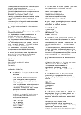a) o descobrimento de metais preciosos no Novo Mundo e a 
aceleração da acumulação capitalista; 
b) a descoberta de novos mercados, fornecedores de 
matérias-primas e consumidores de produtos industrializados; 
c) a mudança do eixo econômico europeu, do mar 
Mediterrâneo para os oceanos Atlântico e Índico; 
d) a formação dos impérios coloniais, vinculados ao Sistema 
Colonial Tradicional e ao processo de europeização do 
mundo; 
e) o renascimento da escravidão em bases capitalistas e o 
desenvolvimento do mercantilismo. 
09. (FGV) Com relação aos indígenas brasileiros, pode-se 
afirmar que: 
a) os primitivos habitantes do Brasil viviam na etapa paleolítica 
do desenvolvimento humano; 
b) os índios brasileiros não aceitaram trabalhar para os 
colonizadores portugueses na agricultura não 
por preguiça, e sim porque não conheciam a agricultura; 
c) os índios brasileiros falavam todos a mesma "língua geral" 
tupi-guarani; 
d) os tupis do litoral não precisavam conhecer a agricultura 
porque tinham pesca abundante e muitos frutos do mar de 
conchas, que formavam os "sambaquis"; 
e) os índios brasileiros, como um todo, não tinham 
homogeneidade nas suas variadas culturas e nações. 
10. Os povos pré-colombianos, maias, astecas e incas, já 
apresentavam uma notável organização. O estágio de 
desenvolvimento em que se encontravam era: 
a) a selvageria 
b) a barbárie 
c) a transição de selvagem para barbárie 
d) a civilização 
e) o Paleolítico 
BRASIL CONTEMPORANEO 
1. (MACKENZIE) O governo Juscelino Kubitschek foi 
responsável: 
a) pela eliminação das disparidades regionais; 
b) pela queda da inflação e da dívida externa; 
c) por uma política nacionalista e de rejeição ao 
capital estrangeiro; 
d) pela entrada maciça de capitais estrangeiros e a 
internacionalização de nossa economia; 
e) por práticas antidemocráticas como a violenta 
repressão às rebeliões de Jacareacanga e 
Aragarças; 
02. Quais os partidos políticos que dominaram a 
vida parlamentar brasileira durante o período 
democrático de 1946 e 1964? 
a) PTB, UDN e PCB 
b) PL, UDN e PSD 
c) PDS, MDB e PCB 
d) PSB, UDN e PTB 
e) PSD, UDN e PTB 
03. (UFS) No Governo de Juscelino Kubitschek, a base do seu 
programa administrativo era constituído do trinômio: 
a) saúde, habitação e educação; 
b) estradas, energia e transporte; 
c) indústria, exportação e importação; 
d) agricultura, pecuária e reforma agrária; 
e) comércio, sistema viário e poupança. 
04. (UNIP) O projeto nacional desenvolvimentista implicou a 
substituição das importações e foi implementado, 
principalmente, no governo do presidente: 
a) Juscelino Kubitschek 
b) Jânio Quadros 
c) General Emílio Médici 
d) Marechal Costa e Silva 
e) General Eurico Dutra. 
05. (UFPA) A crise gerada pela renúncia do presidente Jânio 
Quadros foi temporariamente controlada em 1961 através: 
a) das reformas de base com vistas à modernização do País; 
b) do Ato Institucional número 5 e o fechamento total do 
regime; 
c) da emenda parlamentarista, que possibilitou a posse do 
presidente João Goulart, conciliando setores em confronto; 
d) do Golpe Militar, provocando a queda do governo Goulart; 
e) da convocação de novas eleições, desfazendo o clima de 
acirramento da oposição entre esquerda e direita. 
06. O Parlamentarismo funcionou nas seguintes épocas no 
Brasil: 
a) No governo de D. Pedro II e no governo de João Goulart. 
b) No primeiro Império - Governo de D. Pedro II. 
c) No governo de Getúlio Vargas após 1937. 
d) Logo após a Proclamação da República. 
e) Nos primeiros três anos da Ditadura Militar iniciada em 
1964. 
07. (UFS) No Brasil, os anos de 1954 com o suicídio de 
Vargas, 1961 com a renúncia de Jânio e 1964 com a 
deposição de Jango, são datas que marcam os momentos 
críticos do: 
a) populismo 
b) parlamentarismo 
c) municipalismo 
d) tenentismo 
e) federalismo 
08. Em 06 de janeiro de 1963, realizou-se o plebiscito que 
reuniu os votos de mais de 12 milhões de cidadãos. Após o 
resultado do plebiscito, Goulart assumiu plenamente o poder 
presidencial. Que questão foi discutida no plebiscito acima 
citado? 
a) A validade da eleição de João Goulart. 
b) A implementação das reformas de base por Jango. 
c) O sistema de governo (presidencialista X parlamentarista). 
d) A renúncia do presidente Jânio Quadros. 
e) A Lei de Remessa de Lucros, reforma urbana e tributária. 
 