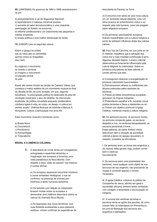 09. (UNIFENAS) Os governos de 1964 e 1968 caracterizaram-se 
por: 
a) pluripartidarismo e Lei de Segurança Nacional; 
b) bipartidarismo e balança comercial positiva; 
c) aumento do setor tecnoburocrático e uma crescente 
participação do Estado na economia; 
d) reforma constitucional e um crescimento das pequenas e 
médias empresas; 
e) anistia política e uma melhor distribuição de renda. 
10. (UNESP) Leia os seguintes versos: 
Sobre a cabeça os aviões 
sob os meus pés os caminhões 
aponta contra os chapadões 
meu nariz 
Eu organizo o movimento 
eu oriento o carnaval 
eu imagino o monumento 
no planalto central 
do país 
Esses são versos iniciais da canção de Caetano Veloso que 
constituiu a matriz estética de um movimento musical do final 
da década de 60, de curta duração, em que, segundo 
estudiosos, "a preocupação política foi deslocada da área da 
revolução social para o eixo da rebeldia, da intervenção 
localizada, da política concebida enquanto problemática 
cotidiana ligada à vida, ao corpo, ao desejo, à cultura em 
sentido amplo". (Heloisa Buarque de Holanda e Marcos A. 
Gonçalves, Cultura e participação nos anos 60) 
Esse movimento musical é conhecido como: 
a) Bossa Nova 
b) Concretismo 
c) Primitivismo 
d) Antropofagias 
e) Tropicalismo 
BRASIL E A AMÉRICA COLONIAL 
1. A descoberta de novas terras por navegadores 
portugueses e espanhóis alimentou a 
imaginação dos europeus e fomentou uma 
visão paradisíaca do Novo Mundo. Com 
respeito a essa “visão do paraíso” nos trópicos, 
é correto afirmar: 
a) Os europeus esperavam encontrar monstros 
e outras entidades mitológicas, o que se 
confirmou na presença de animais pré-históricos 
e seres humanos estranhos. 
b) Os temores com relação ao inesperado 
levaram muitas vezes os europeus a 
demonstrar uma violência desumana contra os 
nativos do chamado Novo Mundo. 
c) As descrições dos novos territórios, com 
suas florestas exuberantes e seus pássaros 
exóticos, vinham confirmar as expectativas de 
descoberta do Paraíso na Terra. 
d) O encontro com seres de uma nova cultura, 
em um ambiente natural diferente, criou um 
clima propício ao entendimento mútuo e ao 
respeito pela vida humana, como era pregado 
pelos religiosos europeus. 
e) Os primeiros colonizadores europeus 
ficaram maravilhados com a cultura indígena a 
ponto de sofrerem influência direta dos valores 
nativos. 
02. Pero Vaz de Caminha, em sua carta ao rei 
D. Manoel, ressaltava que a salvação dos 
índios era a mais imediata contribuição à terra. 
Algumas décadas depois, o ensino colonial 
desenvolvia-se fortemente influenciado pela 
cultura religiosa do colonizador. Sobre os 
primeiros educadores da fase colonial, é 
correto afirmar que eles: 
a) Conseguiram dissociar a evangelização do 
processo colonizador luso-brasileiro. 
b) Permaneceram alheios ou indiferentes aos 
abusos praticados pelos senhores de 
escravos. 
c) Presos às idéias etnocêntricas européias, 
ignoraram as línguas indígenas. 
d) Pretenderam espalhar a fé, tomando novos 
súditos tementes a Deus e obedientes ao rei. 
e) Tinham por objetivo promover à Igreja 
Católica, mantendo intacta a cultura indígena. 
03. Os senhores poucos, os escravos muitos; 
os senhores rompendo galas, os escravos 
despidos e nus, os senhores banqueteando, os 
escravos perecendo à fome... 
Estas palavras, do padre Antônio Vieira, 
descrevem bem a situação da sociedade 
colonial à época do apogeu açucareiro. A 
respeito, considere as afirmativas: 
I. Os senhores eram os donos dos engenhos e 
da riqueza neles gerada; logo, podiam comer 
bem e vestir-se 
luxuosamente. 
II. Os escravos eram uma propriedade dos 
senhores, como qualquer outro objeto de sua 
lavoura e de seu engenho, não precisando de 
roupas e comendo apenas o mínimo 
necessário. 
III. A Igreja Católica, inclusive os padres da 
Companhia de Jesus, admitiu em geral a 
escravidão africana, embora tenha combatido 
com coragem e tenacidade a escravização do 
indígena. 
IV. A minoria dos senhores de terras e 
escravos temia as ações dos jesuítas, tal como 
haviam feito os holandeses em Pernambuco, 
em prol da libertação dos escravos dos 
engenhos e plantações. 
 