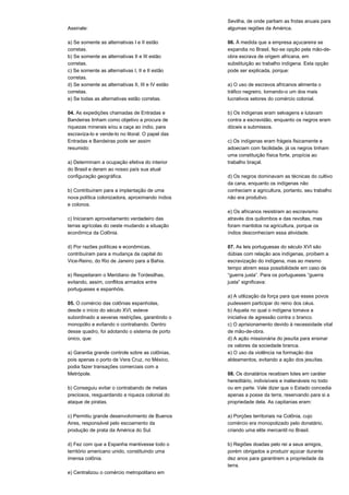 Assinale: 
a) Se somente as alternativas I e II estão 
corretas. 
b) Se somente as alternativas II e III estão 
corretas. 
c) Se somente as alternativas I, II e II estão 
corretas. 
d) Se somente as alternativas II, III e IV estão 
corretas. 
e) Se todas as alternativas estão corretas. 
04. As expedições chamadas de Entradas e 
Bandeiras tinham como objetivo a procura de 
riquezas minerais e/ou a caça ao índio, para 
escraviza-lo e vende-lo no litoral. O papel das 
Entradas e Bandeiras pode ser assim 
resumido: 
a) Determinam a ocupação efetiva do interior 
do Brasil e deram ao nosso país sua atual 
configuração geográfica. 
b) Contribuíram para a implantação de uma 
nova política colonizadora, aproximando índios 
e colonos. 
c) Iniciaram aproveitamento verdadeiro das 
terras agrícolas do oeste mudando a situação 
econômica da Colônia. 
d) Por razões políticas e econômicas, 
contribuíram para a mudança da capital do 
Vice-Reino, do Rio de Janeiro para a Bahia. 
e) Respeitaram o Meridiano de Tordesilhas, 
evitando, assim, conflitos armados entre 
portugueses e espanhóis. 
05. O comércio das colônias espanholas, 
desde o início do século XVI, esteve 
subordinado a severas restrições, garantindo o 
monopólio e evitando o contrabando. Dentro 
desse quadro, foi adotando o sistema de porto 
único, que: 
a) Garantia grande controle sobre as colônias, 
pois apenas o porto de Vera Cruz, no México, 
podia fazer transações comerciais com a 
Metrópole. 
b) Conseguiu evitar o contrabando de metais 
preciosos, resguardando a riqueza colonial do 
ataque de piratas. 
c) Permitiu grande desenvolvimento de Buenos 
Aires, responsável pelo escoamento da 
produção de prata da América do Sul. 
d) Fez com que a Espanha mantivesse todo o 
território americano unido, constituindo uma 
imensa colônia. 
e) Centralizou o comércio metropolitano em 
Sevilha, de onde partiam as frotas anuais para 
algumas regiões da América. 
06. À medida que a empresa açucareira se 
expandia no Brasil, fez-se opção pela mão-de-obra 
escrava de origem africana, em 
substituição ao trabalho indígena. Esta opção 
pode ser explicada, porque: 
a) O uso de escravos africanos alimenta o 
tráfico negreiro, tornando-o um dos mais 
lucrativos setores do comércio colonial. 
b) Os indígenas eram selvagens e lutavam 
contra a escravidão, enquanto os negros eram 
dóceis e submissos. 
c) Os indígenas eram frágeis fisicamente e 
adoeciam com facilidade, já os negros tinham 
uma constituição física forte, propícia ao 
trabalho braçal. 
d) Os negros dominavam as técnicas do cultivo 
da cana, enquanto os indígenas não 
conheciam a agricultura, portanto, seu trabalho 
não era produtivo. 
e) Os africanos resistiram ao escravismo 
através dos quilombos e das revoltas, mas 
foram mantidos na agricultura, porque os 
índios desconheciam essa atividade. 
07. As leis portuguesas do século XVI são 
dúbias com relação aos indígenas, proíbem a 
escravização do indígena, mas ao mesmo 
tempo abrem essa possibilidade em caso de 
“guerra justa”. Para os portugueses “guerra 
justa” significava: 
a) A utilização da força para que esses povos 
pudessem participar do reino dos céus. 
b) Aquela no qual o indígena tomava a 
iniciativa de agressão contra o branco. 
c) O aprisionamento devido à necessidade vital 
de mão-de-obra. 
d) A ação missionária do jesuíta para ensinar 
os valores da sociedade branca. 
e) O uso da violência na formação dos 
aldeamentos, evitando a ação dos jesuítas. 
08. Os donatários recebiam lotes em caráter 
hereditário, indivisíveis e inalienáveis no todo 
ou em parte. Vale dizer que o Estado concedia 
apenas a posse da terra, reservando para si a 
propriedade dela. As capitanias eram: 
a) Porções territoriais na Colônia, cujo 
comércio era monopolizado pelo donatário, 
criando uma elite mercantil no Brasil. 
b) Regiões doadas pelo rei a seus amigos, 
porém obrigados a produzir açúcar durante 
dez anos para garantirem a propriedade da 
terra. 
 