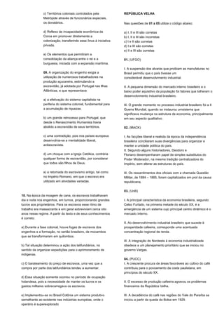 c) Territórios coloniais controlados pela 
Metrópole através de funcionários especiais, 
os donatários. 
d) Reflexo da incapacidade econômica da 
Coroa em promover diretamente a 
colonização, transferindo esse ônus à iniciativa 
privada. 
e) Os elementos que permitiram a 
consolidação da aliança entre o rei e a 
burguesia, iniciada com a expansão marítima. 
09. A organização do engenho exigia a 
utilização de numerosos trabalhadores na 
produção açucareira, estimulando a 
escravidão, já adotada por Portugal nas Ilhas 
Atlânticas, e que representava: 
a) a efetivação do sistema capitalista na 
periferia do sistema colonial, fundamental para 
a acumulação de riquezas. 
b) um grande retrocesso para Portugal, que 
desde o Renascimento Humanista havia 
abolido a escravidão de seus territórios. 
c) uma contradição, pois nos países europeus 
desenvolvia-se a mentalidade liberal, 
antiescravista. 
d) um choque com a Igreja Católica, contrária 
qualquer forma de escravidão, por considerar 
que todos são filhos de Deus. 
e) a retomada do escravismo antigo, tal como 
no Império Romano, em que o escravo era 
utilizado em atividades variadas. 
10. Na época da moagem de cana, os escravos trabalhavam 
dia e noite nos engenhos, em turnos, proporcionando grandes 
lucros aos proprietários. Para os escravos esse ritmo de 
trabalho era massacrante e em geral sobreviviam cerca oito 
anos nesse regime. A partir do texto e de seus conhecimentos 
é correto: 
a) Durante a fase colonial, houve fugas de escravos dos 
engenhos e a formação, no sertão brasileiro, de mocambos 
que se transformaram em quilombos. 
b) Tal situação determinou a ação dos latifundiários, no 
sentido de organizar expedições para o aprimoramento de 
indígenas. 
c) O barateamento do preço de escravos, uma vez que a 
compra por parte dos latifundiários tendeu a aumentar. 
d) Essa situação somente ocorreu no período de ocupação 
holandesa, pois a necessidade de manter os lucros e os 
gastos militares sobrecarregava os escravos. 
e) Implementou-se no Brasil Colônia um sistema produtivo 
semelhante ao existente nas indústrias européias, onde o 
operário é superexplorado 
REPÚBLICA VELHA 
Nas questões de 01 a 05 utilize o código abaixo: 
a) I, II e III são corretas 
b) I, II e III são incorretas 
c) I e II são corretas 
d) I e III são corretas 
e) II e III são corretas 
01. (UFGO) 
I. A suspensão dos alvarás que proibiam as manufaturas no 
Brasil permitiu que o país tivesse um 
considerável desenvolvimento industrial. 
II. A pequena dimensão do mercado interno brasileiro e o 
baixo poder aquisitivo da população foi fatores que tolheram o 
desenvolvimento industrial brasileiro. 
III. O grande momento no processo industrial brasileiro foi a II 
Guerra Mundial, quando se instaurou umsistema que 
significava mudança na estrutura da economia, principalmente 
em seu aspecto qualitativo. 
02. (MACK) 
I. As facções liberal e realista da época da independência 
brasileira conciliaram suas divergências para organizar e 
manter a unidade política do país. 
II. Segundo alguns historiadores, Deodoro e 
Floriano desempenharam papel de simples substitutos do 
Poder Moderador, na mesma tradição centralizadora do 
Império, sem alterar as estruturas do país. 
III. Os ressentimentos dos oficiais com a chamada Questão 
Militar, de 1884 – 1885, foram capitalizados em prol da causa 
republicana. 
03. (UnB) 
I. A principal característica da economia brasileira, segundo 
Celso Furtado, na primeira metade do século XX, é a 
emergência de um sistema cujo principal centro dinâmico é o 
mercado interno. 
II. Ao desenvolvimento industrial brasileiro que sucede à 
prosperidade cafeeira, corresponde uma acentuada 
concentração regional de renda. 
III. A integração do Nordeste à economia industrializada 
obedece a um planejamento prioritário que se iniciou no 
governo Vargas. 
04. (PUCC) 
I. A crescente procura de áreas favoráveis ao cultivo do café 
contribuiu para o povoamento da costa paulistana, em 
princípios do século XX. 
II. O excesso de produção cafeeira agravou os problemas 
financeiros da República Velha. 
III. A decadência do café nas regiões do Vale do Paraíba se 
iniciou a partir da queda da Bolsa em 1929. 
 
