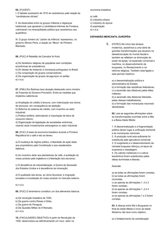 05. (FUVEST) 
I. O debate sucessório de 1910 se caracterizou pela reação às 
“candidaturas oficiais”. 
II. As dissensões entre os grupos militares e oligarquia 
tradicional, que apoiaram a candidatura Hermes da Fonseca, 
culminaram na intranqüilidade política que caracterizou seu 
quadriênio. 
III. O grupo mineiro do “Jardim da Infância” representou, no 
governo Afonso Pena, a reação ao “Bloco” de Pinheiro 
Machado. 
06. (PUC) A Rebelião de Canudos foi fruto: 
a) Do fanatismo religioso de populares sem condições 
econômicas de subsistência; 
b) Do desejo de restaurar a monarquia portuguesa no Brasil; 
c) Da conspiração de grupos conservadores; 
d) Da organização de grupos de jagunços no sertão; 
e) n.d.a. 
07. (FMU) Rui Barbosa teve atuação destacada como ministro 
da Fazenda do Governo Provisório. Entre as medidas que 
implantou salienta-se: 
a) Ampliação do crédito à lavoura, com indenização aos donos 
de escravos, em conseqüência da abolição; 
b) Reforma do sistema de crédito, com incentivo ao setor 
industrial; 
c) Política tarifária, estimulando a importação de bens de 
consumo interno; 
d) Organização da legislação de sociedades anônimas, 
visando atrair investimentos estrangeiros no setor industrial. 
08. (PUC) A base da economia brasileira durante a Primeira 
República foi o café e isto se deveu: 
a) À mudança de regime político, à liberdade de ação dada 
aos proprietários pela Constituição e aos assalariados 
italianos; 
b) Ao incentivo dado aos plantadores de café, á aceitação do 
nosso produto pela Inglaterra e à libertação dos escravos; 
c) À decadência da industrialização, à Guerra de Secessão 
dos Estados Unidos e à decadência da mineração; 
d) À qualidade das terras, ao clima favorável, à imigração 
européia e à aceitação do nosso produto no mercado externo. 
e) n.d.a. 
09. (PUC) O tenentismo constituiu um dos elementos básicos: 
a) Da revolução brasileira de 1930; 
b) Da guerra contra Rosas e Oribe; 
c) Da guerra do Paraguai; 
d) Da Questão Militar do II Reinado; 
e) n.d.a. 
10. (FACULDADES OBJETIVO) A partir da Revolução de 
1930, desenvolveu-se definitivamente um novo setor na 
economia brasileira: 
a) café 
b) indústria urbana 
c) indústria do açúcar 
d) exportação 
e) n.d.a. 
EXPANSÃO MERCANTIL EUROPÉIA 
1. (FATEC) No início dos tempos 
modernos, assistimos a uma série de 
grandes transformações que atuaram na 
desestruturação do mundo feudal e 
também se refletiam na diminuição do 
poder da Igreja, na expansão comercial e 
marítima, no desenvolvimento da 
burguesia, no Renascimento e na 
reforma religiosa. Também está ligada a 
este período histórico: 
a) a descentralização política e 
administrativa do Estado; 
b) a formação das repúblicas federativas; 
c) a ascensão das ditaduras pelas elites 
militares; 
d) a ascensão das ditaduras lideradas 
pelas classes trabalhadoras; 
e) a formação das monarquias nacionais 
absolutistas. 
02. Leia as seguintes afirmações sobre 
as transformações ocorridas entre a Alta 
e a Baixa Idade Média: 
1. A descentralização e a fragmentação 
política deram lugar à unificação territorial 
e às monarquias nacionais. 
2. A produção rural auto-suficiente foi 
substituída pela agricultura comercial. 
3. O surgimento e o desenvolvimento da 
camada burguesa reforçou os laços da 
suserania e vassalagem. 
4. Os valores medievais e a cultura 
teocêntrica foram substituídos pelas 
idéias iluministas e liberais. 
Assinale: 
a) se todas as afirmações forem corretas; 
b) se todas as afirmações forem 
incorretas; 
c) se apenas as afirmações 1, 2 e 3 
forem corretas; 
d) se apenas as afirmações 1, 2 e 4 
forem corretas; 
e) se apenas as afirmações 1 e 2 forem 
corretas. 
03. A aliança entre Rei e Burguesia no 
final da Idade Média e início da Idade 
Moderna não teve como objetivo: 
a) o fortalecimento da centralização 
 