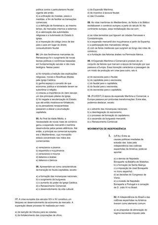 política contra o particularismo feudal 
vigente até então; 
b) a unificação de moedas, pesos e 
medidas, a fim de facilitar as transações 
comerciais; 
c) a definição de fronteiras e, ao mesmo 
tempo, de mercados internos e externos; 
d) a valorização das autoridades 
religiosas e a submissão do Estado à 
Igreja; 
e) a imposição de código único de leis 
para o país em lugar do direito 
consuetudinário feudal. 
04. Um dos fenômenos marcantes da 
Renascença foi o surgimento de novas 
teorias políticas e conômicas baseadas 
em fundamentação secular e não mais 
teológica. Nesse passo: 
a) foi rompida a tradição das explicações 
religiosas, morais e filosóficas ditadas 
pela Igreja Católica; 
b) ganha espaço o conceito de que 
economia, política e sociedade devem se 
subordinar à religião; 
c) cresceu a importância do clero secular, 
um dos principais pilares da Igreja; 
d) foi negada a secularização do Estado, 
que até então mostrava-se fortalecido; 
e) os pensadores renascentistas 
passaram a atacar a acumulação 
capitalista. 
05. Ao final da Idade Média, a 
necessidade de novas rotas de comércio 
gerou a expansão mercantil e marítima 
desenvolvida pelos países atlânticos. Até 
então, a principal via comercial européia 
era o Mediterrâneo, cujo monopólio 
estava concentrado nas mãos dos 
comerciantes: 
a) venezianos e pisanos 
b) espanhóis e muçulmanos 
c) venezianos e mouros 
d) italianos e árabes 
e) italianos e ibéricos 
06. Apresentam-se como características 
da transição do feudo-capitalista, exceto: 
a) a formação das monarquias nacionais; 
b) o surgimento da burguesia; 
c) o aumento do poder da Igreja Católica; 
d) o Renascimento Comercial; 
e) o desenvolvimento da vida cultural. 
07. A crise européia dos séculos XIV e XV constituiu um 
bloqueio ao desenvolvimento da economia de mercado. A 
superação desse processo foi realizada por meio: 
a) da isenção de tributos para as cidades; 
b) do fortalecimento das corporações de ofício; 
c) da Expansão Marítima; 
d) de incentivo à lavoura feudal; 
e) das Cruzadas. 
08. As rotas marítimas do Mediterrâneo, do Norte e do Báltico 
revitalizaram o comércio europeu a partir do século XI. No 
continente europeu, essa revitalização deu-se com: 
a) as rotas terrestres que ligavam as cidades francesas e 
Constantinopla; 
b) a expansão mercantil dos muçulmanos a partir da Espanha; 
c) a participação dos mercadores vikings; 
d) com as feiras medievais que surgiram ao longo das rotas de 
comércio; 
e) a fundação das feitorias árabes na Península Ibérica. 
09. A Expansão Marítima e Comercial é produto de um 
conjunto de fatores que marcam a época de transição por que 
passava a Europa. Essa transição caracteriza a passagem de 
um modo de produção em crise para outro, isto é: 
a) do escravista para o feudal; 
b) do capitalista para o escravista; 
c) do feudal para o capitalista; 
d) do feudal para o escravista; 
e) do escravista para o capitalista. 
10. (FUVEST) À época da expansão Marítima e Comercial, a 
Europa passava por profundas transformações. Entre elas, 
podemos destacar, exceto: 
a) o advento das monarquias nacionais; 
b) a desintegração do escravismo; 
c) o processo de formação do capitalismo; 
d) a ascensão da burguesia mercantil; 
e) o Renascimento Comercial. 
MOVIMENTOS DE INDEPENDÊNCIA 
1. (UFAL) Entre as 
causas políticas imediatas da 
eclosão das lutas pela 
independência das colônias 
espanholas da América, pode-se 
apontar: 
a) a derrota de Napoleão 
Bonaparte na Batalha de Waterloo; 
b) a formação da Santa Aliança; 
c) a imposição de José Bonaparte 
no trono espanhol; 
d) as decisões do Congresso de 
Viena; 
e) a invasão de Napoleão 
Bonaparte a Portugal e a coroação 
de D. João VI no Brasil. 
02. A independência do Brasil e das 
colônias espanholas na América 
tiveram como elemento comum: 
a) as propostas de eliminação do 
regime escravista imposto pela 
 