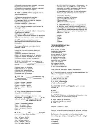 d) Se você requisesse e seu advogado intervesse, 
talvez reaveria todos os seus bens. 
e) Se você requeresse e seu advogado intervisse, 
talvez reouvesse todos os seus bens. 
02. (MED – SANTOS) A forma que pode estar no 
futuro do subjuntivo é: 
a) Quando virdes a realidade dos fatos... 
b) Se irmos diretamente ao assunto... 
c) Quando vos verdes em idênticas situações... 
d) Se susterdes a palavra... 
e) Se vós imposerdes a vossa idéia... 
03. (UFF) Assinale a frase em que há um erro de 
conjugação verbal: 
a) Requeiro-lhe um atestado de bons antecedentes. 
b) Ele interviu na questão. 
c) Eles foram pegos de surpresa. 
d) O vendeiro proveu o seu armazém do necessário. 
e) Os meninos desavieram-se por causa do jogo. 
04. (UFF) Assinale a série em que estão 
devidamente classificadas as formas verbais 
destacadas: 
“Ao chegar da fazenda, espero que já tenha 
terminado a festa”. 
a) futuro do subjuntivo, pretérito perfeito do 
subjuntivo 
b) infinitivo, presente do subjuntivo 
c) futuro do subjuntivo, presente do subjuntivo 
d) infinitivo, pretérito imperfeito do subjuntivo 
e) infinitivo, pretérito perfeito do subjuntivo 
05. (ENG – MACK) Só muito mais tarde vim, a 
saber, que a chuva os ___________ na estrada e 
que não _________ ninguém que ______________. 
a) detera; houve; os ajudasse; 
b) detivera; houve; os ajudasse; 
c) detera; teve; ajudasse eles; 
d) detivera; houve; ajudasse eles; 
e) detivera; teve; os ajudasse. 
06. (FEB) “Ele ___________ o carro a tempo, mas 
não ____________ a irritação e ___________ - se 
com o outro motorista”. 
a) freou – conteve – desaveio 
b) freiou – conteu – desaveu 
c) freou – conteve – desaviu 
d) freiou – conteve – desaveio 
e) N. D. A. 
07. (FEB) Assinale a alternativa que completa 
adequadamente as lacunas: 
“Visto que a democratização do ensino é uma 
necessidade, a escola pública ___________ de ser 
realmente apoiada e defendida, embora muitos 
_______________ pois abaixamento de nível”. 
a) tenha – contestem – haveria 
b) tem – contestam – há 
c) tem – contestam – haveria 
d) tem – contestem – haveria 
e) N.D.A. 
08. Se ele _________, não ___________ de rogado, 
___________ que não os receberei. 
a) vir – te faças – diz-lhe 
b) vier – te faz – diz-lhe 
c) vir – te faça – dizer-lhe 
d) vier – te faças – dize-lhe 
e) ier – te faças – diga-lhe 
09. (CESGRANRIO) No trecho: “...fui obrigado a dá-lo 
de presente a um bandido, seu amigo, quando, 
provou que completara na véspera o seu vigésimo 
nono assassinato”, o mais-que-perfeito 
foi empregadocom seu valor normal; na linguagem 
literária ele pode também aparecer no valor de: 
a) imperativo afirmativo 
b) pretérito imperfeito do subjuntivo 
c) pretérito perfeito do indicativo 
d) infinito pretérito 
e) futuro do pretérito composto 
10. (CESGRANRIO) “Acesas” é particípio adjetivo 
de “acender”, verbo chamado abundante, porque 
possui dupla forma de particípio (acendido e aceso). 
Em abundância, que é geralmente do particípio, em 
alguns verbos ocorre em outras formas. Assim, por 
exemplo, é o caso de: 
a) coser 
b) olhar 
c) haver 
d) vir 
e) dançar 
FORMAÇÃO DAS PALAVRAS 
Texto para a questão 1 
Só os roçados da morte 
compensam aqui cultivar, 
e cultivá-los é fácil: 
simples questão de plantar; 
não se precisa de limpa, 
de adubar nem de regar; 
as estiagens e as pragas 
fazem-nos mais prosperar; 
e dão lucro imediato; 
nem é preciso esperar 
pela colheita: recebe-se 
na hora mesma de semear. 
(João Cabral de Melo Neto, Morte e vida severina) 
01. O mesmo processo de formação da palavra sublinhada em 
“não se precisa de limpa” ocorre em: 
a) “no mesmo ventre crescido”. 
b) “iguais em tudo e na sina”. 
c) “jamais o cruzei a nado”. 
d) “na minha longa descida”. 
e) “todo o velho contagia”. 
02. (ESC. FED. ENG. ITAJUBÁ-MG) Dar quatro palavras 
cognatas de: 
a) poeira: 
b) passageiro: 
03. (FUVEST-SP) Leia os versos abaixo, pertencentes a uma 
cantiga de amigo, do trovadorismo português. 
Ai, flores, ai flores do verde ramo 
se sabedes novas do meu amado? 
Ai, Deus, e u é 
(sabedes = sabeis; u = onde) 
Encontre no trecho acima um exemplo de derivação imprópria. 
04. Assinale a alternativa que contenha a palavra cujos 
elementos gregos componentes signifiquem “estudo – antigo”. 
a)arqueologia 
b)orictologia 
c)herpetologia 
 