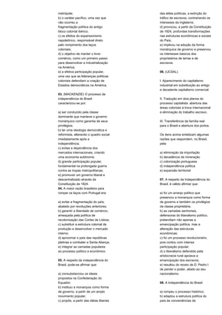 metrópole; 
b) o caráter pacífico, uma vez que 
não ocorreu a 
fragmentação política do antigo 
bloco colonial ibérico; 
c) os efeitos do expansionismo 
napoleônico, responsável direto 
pelo rompimento dos laços 
coloniais; 
d) o objetivo de manter o livre-comércio, 
como um primeiro passo 
para desenvolver a industrialização 
na América; 
e) a efetiva participação popular, 
uma vez que as lideranças políticas 
coloniais defendiam a criação de 
Estados democráticos na América. 
03. (MACKENZIE) O processo de 
independência do Brasil 
caracterizou-se por: 
a) ser conduzido pela classe 
dominante que manteve o governo 
monárquico como garantia de seus 
privilégios; 
b) ter uma ideologia democrática e 
reformista, alterando o quadro social 
imediatamente após a 
independência; 
c) evitas a dependência dos 
mercados internacionais, criando 
uma economia autônoma; 
d) grande participação popular, 
fundamental na prolongada guerra 
contra as tropas metropolitanas; 
e) promover um governo liberal e 
descentralizado através da 
Constituição de 1824. 
04. A maior razão brasileira para 
romper os laços com Portugal era: 
a) evitar a fragmentação do país, 
abalado por revoluções anteriores; 
b) garantir a liberdade de comércio, 
ameaçada pela política de 
recolonização das Cortes de Lisboa; 
c) substituir a estrutura colonial de 
produção e desenvolver o mercado 
interno; 
d) aproximar o país das repúblicas 
platinas e combater a Santa Aliança; 
e) integrar as camadas populares 
ao processo político e econômico. 
05. A respeito da independência do 
Brasil, pode-se afirmar que: 
a) consubstanciou os ideais 
propostos na Confederação do 
Equador; 
b) instituiu a monarquia como forma 
de governo, a partir de um amplo 
movimento popular; 
c) propôs, a partir das idéias liberais 
das elites políticas, a extinção do 
tráfico de escravos, contrariando os 
interesses da Inglaterra; 
d) provocou, a partir da Constituição 
de 1824, profundas transformações 
nas estruturas econômicas e sociais 
do País; 
e) implicou na adoção da forma 
monárquica de governo e preservou 
os interesses básicos dos 
proprietários de terras e de 
escravos. 
06. (UCSAL) 
I. Aparecimento do capitalismo 
industrial em substituição ao antigo 
e decadente capitalismo comercial. 
II. Tradução em dois planos do 
processo capitalista: abertura das 
áreas coloniais à troca internacional 
e eliminação do trabalho escravo. 
III. Transferência da família real 
para o Brasil e abertura dos portos. 
Os itens acima sintetizam algumas 
razões que respondem, no Brasil, 
pela: 
a) eliminação da importação 
b) decadência da mineração 
c) colonização portuguesa 
d) independência política 
e) expansão territorial 
07. A respeito da Independência do 
Brasil, é válido afirmar que: 
a) foi um arranjo político que 
preservou a monarquia como forma 
de governo e também os privilégios 
da classe proprietária; 
b) as camadas senhoriais, 
defensoras do liberalismo político, 
pretendiam não apenas a 
emancipação política, mas a 
alteração das estruturas 
econômicas; 
c) foi um processo revolucionário, 
pois contou com intensa 
participação popular; 
d) o liberalismo defendido pela 
aristocracia rural apoiava a 
emancipação dos escravos; 
e) resultou do receio de D. Pedro I 
de perder o poder, aliado ao seu 
nacionalismo. 
08. A Independência do Brasil: 
a) rompeu o processo histórico; 
b) adaptou a estrutura política do 
país às conveniências da 
 