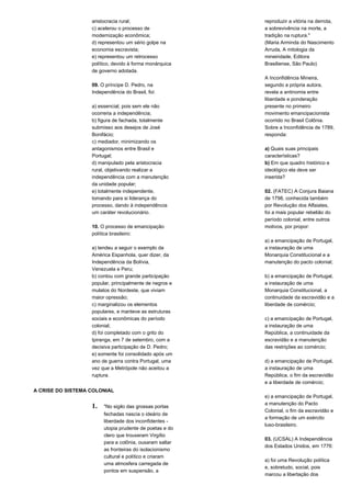aristocracia rural; 
c) acelerou o processo de 
modernização econômica; 
d) representou um sério golpe na 
economia escravista; 
e) representou um retrocesso 
político, devido à forma monárquica 
de governo adotada. 
09. O príncipe D. Pedro, na 
Independência do Brasil, foi: 
a) essencial, pois sem ele não 
ocorreria a independência; 
b) figura de fachada, totalmente 
submisso aos desejos de José 
Bonifácio; 
c) mediador, minimizando os 
antagonismos entre Brasil e 
Portugal; 
d) manipulado pela aristocracia 
rural, objetivando realizar a 
independência com a manutenção 
da unidade popular; 
e) totalmente independente, 
tomando para si liderança do 
processo, dando à independência 
um caráter revolucionário. 
10. O processo de emancipação 
política brasileiro: 
a) tendeu a seguir o exemplo da 
América Espanhola, quer dizer, da 
Independência da Bolívia, 
Venezuela e Peru; 
b) contou com grande participação 
popular, principalmente de negros e 
mulatos do Nordeste, que viviam 
maior opressão; 
c) marginalizou os elementos 
populares, e manteve as estruturas 
sociais e econômicas do período 
colonial; 
d) foi completado com o grito do 
Ipiranga, em 7 de setembro, com a 
decisiva participação de D. Pedro; 
e) somente foi consolidado após um 
ano de guerra contra Portugal, uma 
vez que a Metrópole não aceitou a 
ruptura. 
A CRISE DO SISTEMA COLONIAL 
1. "No sigilo das grossas portas 
fechadas nascia o ideário de 
liberdade dos inconfidentes - 
utopia prudente de poetas e do 
clero que trouxeram Virgílio 
para a colônia, ousaram saltar 
as fronteiras do isolacionismo 
cultural e político e criaram 
uma atmosfera carregada de 
pontos em suspensão, a 
reproduzir a vitória na derrota, 
a sobrevivência na morte, a 
tradição na ruptura." 
(Maria Arminda do Nascimento 
Arruda, A mitologia da 
mineiridade, Editora 
Brasiliense, São Paulo) 
A Inconfidência Mineira, 
segundo a própria autora, 
revela a antinomia entre 
liberdade e ponderação 
presente no primeiro 
movimento emancipacionista 
ocorrido no Brasil Colônia. 
Sobre a Inconfidência de 1789, 
responda: 
a) Quais suas principais 
características? 
b) Em que quadro histórico e 
ideológico ela deve ser 
inserida? 
02. (FATEC) A Conjura Baiana 
de 1798, conhecida também 
por Revolução dos Alfaiates, 
foi a mais popular rebelião do 
período colonial, entre outros 
motivos, por propor: 
a) a emancipação de Portugal, 
a instauração de uma 
Monarquia Constitucional e a 
manutenção do pacto colonial; 
b) a emancipação de Portugal, 
a instauração de uma 
Monarquia Constitucional, a 
continuidade da escravidão e a 
liberdade de comércio; 
c) a emancipação de Portugal, 
a instauração de uma 
República, a continuidade da 
escravidão e a manutenção 
das restrições ao comércio; 
d) a emancipação de Portugal, 
a instauração de uma 
República, o fim da escravidão 
e a liberdade de comércio; 
e) a emancipação de Portugal, 
a manutenção do Pacto 
Colonial, o fim da escravidão e 
a formação de um exército 
luso-brasileiro. 
03. (UCSAL) A Independência 
dos Estados Unidos, em 1776: 
a) foi uma Revolução política 
e, sobretudo, social, pois 
marcou a libertação dos 
 