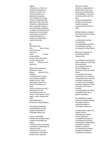 negros; 
b) favoreceu os índios e as 
mulheres que passaram a 
desfrutar, na prática, dos 
mesmos direitos que os 
proprietários burgueses; 
c) foi resultado de um longo 
processo impulsionado pelo 
agrarismo e pelo escravismo; 
d) significou a liberdade para 
toda a população, embora a 
nova constituição restringisse 
os direitos dos imigrantes, pois 
estabelecia o voto censitário; 
e) processou-se através da 
primeira Revolução que 
acabou com a dominação 
colonial da América. 
04. 
"Do Caeté a Vila 
Rica, Mas o homem 
que vão levando 
tudo ouro e 
cobre! é quase 
só pensamento: 
O que é nosso vão levando... 
E o povo aqui sempre 
pobre! - Minas da minha 
esperança 
Minas do meu desespero 
Noite escura. Duros 
passos. Agarram-me os 
soldados, 
Já se sabe quem foi preso 
como qualquer bandoleiro 
Ninguém dorme. Todos 
falam,todos se benzem de 
medo.Vim trabalhar para 
todos, 
Passos da escolta nas ruas e 
abandonado me vejo. 
- que grandes passos, no 
Tempo Todos tremem. Todos 
fogem. A quem dediquei meu 
zelo?" 
(Cecília Meireles, O 
Romanceiro da Inconfidência) 
Com grande sensibilidade 
Cecília Meireles recupera 
aspectos importantes da 
Conjuração Mineira que: 
a) teve a participação 
exclusiva das camadas médias 
e pobres da população das 
Gerais; 
b) eclodiu quando aumentaram 
a produção e a exportação dos 
metais preciosos; 
c) terminou com onze dos 
conspiradores condenados à 
pena de morte, pena esta 
fielmente cumprida; 
d) falhou na organização da 
defesa militar, sendo suas 
tropas logo derrotadas pelas 
forças legalistas, o que gerou 
um clima de pânico em Vila 
Rica; 
e) teve seus participantes 
punidos de forma diversa, 
segundo a situação 
socioeconômica de cada um 
deles. 
05. Não podemos considerar 
como fator da Crise do Antigo 
Sistema Colonial: 
a) a Revolução Industrial 
b) o Iluminismo 
c) a Independência dos EUA 
d) a Revolução Francesa 
e) o apogeu do Antigo Regime 
06. Entre as propostas da 
Inconfidência Mineira, 
podemos citar: 
a) a abolição da escravidão no 
Brasil, mediante a indenização 
dos proprietários; 
b) a mudança da sede do 
Governo Brasileiro da 
província da Bahia para Minas 
Gerais; 
c) a restrição da produção 
manufatureira, que impedia a 
concentração de recursos nas 
atividades manufatureiras; 
d) o término das concessões 
especiais à Inglaterra, firmado 
no Tratado de Comércio e 
Amizade; 
e) a independência do Brasil e 
o estabelecimento de um 
governo republicano. 
07. (UNIFENAS) O ideário 
político de conteúdo liberal da 
Inconfidência Mineira 
apresentava algumas 
contradições, dentre elas: 
a) manutenção do regime de 
trabalho escravo; 
b) adoção de um regime 
político republicano; 
c) estabelecimento de uma 
Universidade em Vila Rica; 
d) separação e independência 
dos poderes executivo, 
legislativo e judiciário; 
e) manutenção dos antigos 
privilégios concedidos às 
companhias de comércio. 
 