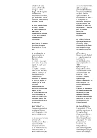 suficiência. O texto 
acima, do historiador 
português Antonio 
Sergio, trata do aspecto 
econômico na 
Independência brasileira, 
que representou, para a 
Metrópole, o fim definitivo 
do Pacto Colonial. 
a) Quais eram as bases 
do Pacto Colonial? 
b) Por que, segundo o 
texto citado, a 
Independência do Brasil 
foi um “fato gravíssimo” 
para a economia 
portuguesa? 
03. (VUNESP) A respeito 
da Independência do 
Brasil, pode-se afirmar 
que: 
a) consubstanciou os 
ideais propostos na 
Confederação do 
Equador; 
b) instituiu a Monarquia 
como forma de governo, 
a partir de amplo apoio 
popular; 
c) propôs, a partir das 
idéias liberais das elites 
políticas, a extinção do 
tráfico de escravos, 
contrariando os 
interesses da Inglaterra; 
d) provocou, a partir da 
constituição de 1824, 
profundas 
transformações nas 
estruturas econômicas e 
sociais do país; 
e) implicou a adoção da 
forma monárquica de 
governo e preservou os 
interesses básicos dos 
proprietários de terras e 
de escravos. 
04. (PUCCAMP) A 
franquia dos portos teve 
um alcance histórico 
profundo, pois deu início 
a um grande processo: 
a) do desenvolvimento do 
primeiro surto 
manufatureiro no Brasil e 
o crescimento do 
transporte ferroviário 
b) do arrefecimento dos 
ideais absolutistas no 
Brasil e a disseminação 
de movimentos nativistas. 
c) da emancipação 
política do Brasil e o seu 
crescimento na órbita da 
influência britânica. 
d) da persistência do 
Pacto Colonial no Brasil e 
o seu ingresso no 
capitalismo monopolista. 
e) do fechamento das 
fronteiras do Brasil aos 
estrangeiros e a abertura 
para as correntes 
ideológicas 
revolucionárias 
européias. 
05. (UFMG) Todas as 
alternativas apresentam 
afirmações sobre a 
Independência do Brasil. 
Assinale a alternativa 
correta sobre esse fato: 
a) A crença no 
liberalismo de D. Pedro I 
e a expectativa positiva 
quanto a uma 
constituição brasileira 
estavam presentes em 
1822. 
b) A declaração de 
Independência estava 
diretamente relacionada 
às determinações das 
Cortes de Lisboa 
enviadas a D. Pedro. 
c) A ideologia 
monárquica enraizada fez 
com que o povo e os 
políticos apoiassem o 
príncipe. 
d) A idéia do federalismo 
era mais importante para 
os radicais do que a 
defesa da República. 
e) A participação popular 
determinou os rumos da 
constituição do novo 
Estado Nacional. 
06. (MACKENZIE) No 
final do século XVIII, as 
restrições econômicas de 
Portugal ao Brasil 
chegaram ao máximo; o 
ouro declinava e as 
idéias liberais difundiam-se 
pelo país. Tais fatos 
provocaram um 
movimento pela 
Independência, a 
centuadamente popular, 
com fortes preocupações 
sociais, conhecido por: 
 
