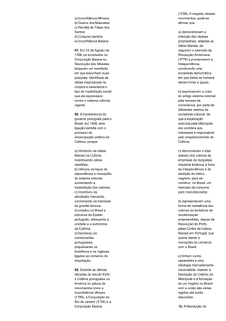 a) Inconfidência Mineira; 
b) Guerra dos Mascates; 
c) Revolta de Felipe dos 
Santos; 
d) Conjura Literária; 
e) Inconfidência Baiana. 
07. Em 12 de Agosto de 
1798, os envolvidos na 
Conjuração Baiana ou 
Revolução dos Alfaiates 
lançaram um manifesto 
em que expunham suas 
posições. Identifique as 
idéias inspiradoras na 
conjura e caracterize o 
tipo de insatisfação social 
que ela expressava 
contra o sistema colonial 
vigente. 
08. A transferência do 
governo português para o 
Brasil, em 1808, teve 
ligação estreita com o 
processo de 
emancipação política da 
Colônia, porque: 
a) introduziu as idéias 
liberais na Colônia, 
incentivando várias 
rebeliões; 
b) reforçou os laços de 
dependência e monopólio 
do sistema colonial, 
aumentando a 
insatisfação dos colonos; 
c) incentivou as 
atividades mercantis, 
contrariando os interesse 
da grande lavoura; 
d) instalou no Brasil a 
estrutura do Estado 
português, reforçando a 
unidade e a autonomia 
da Colônia; 
e) favoreceu os 
comerciantes 
portugueses, 
prejudicando os 
brasileiros e os ingleses 
ligados ao comércio de 
importação. 
09. Durante as últimas 
décadas do século XVIII, 
a Colônia portuguesa na 
América foi palcos de 
movimentos como a 
Inconfidência Mineira 
(1789), a Conjuração do 
Rio de Janeiro (1794) e a 
Conjuração Baiana 
(1798). A respeito desses 
movimentos, pode-se 
afirmar que: 
a) demonstravam a 
intenção das classes 
proprietárias, adeptas as 
idéias liberais, de 
seguirem o exemplo da 
Revolução Americana 
(1776) e proclamarem a 
Independência, 
construindo uma 
sociedade democrática 
em que todos os homens 
seriam livres e iguais; 
b) expressavam a crise 
do antigo sistema colonial 
pela tomada de 
consciência, por parte de 
diferentes setores da 
sociedade colonial, de 
que a exploração 
exercida pela Metrópole 
era contrária aos 
interesses e responsável 
pelo empobrecimento da 
Colônia; 
c) denunciavam a total 
adesão dos colonos às 
empresas da burguesia 
industrial britânica a favor 
da Independência e da 
abolição do tráfico 
negreiro, para se 
construir, no Brasil, um 
mercado de consumo 
para manufaturados; 
d) representavam uma 
forma de resistência dos 
colonos às tentativas de 
recolonização 
empreendidas, depois da 
Revolução do Porto, 
pelas Cortes de Lisboa, 
liberais em Portugal, que 
queria reaver o 
monopólio do comércio 
com o Brasil; 
e) tinham cunho 
separatista e uma 
ideologia marcadamente 
nacionalista, visando à 
libertação da Colônia da 
Metrópole e à formação 
de um Império no Brasil 
com a união das várias 
regiões até então 
desunidas. 
10. A Revolução do 
 