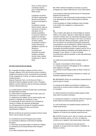 Porto, em 1820, pode ser 
considerada decisiva 
para a Independência do 
Brasil, porque: 
a) garantia a economia 
da Colônia implementada 
durante a permanência 
do governo português no 
Brasil; 
b) fortalecia os grupos 
liberais radicais, cada vez 
mais ativos na Colônia e 
articulados com os 
grandes proprietários; 
c) impunha à Colônia um 
programa de reformas 
liberais, com a proibição 
do tráfico negreiro; 
d) transferia à Colônia o 
caráter reformista do 
capitalismo industrial e do 
liberalismo; 
e) ameaçava os 
interesses dos grupos 
brasileiros, tentando 
reverter várias medidas 
tomadas por D. João no 
Brasil. 
ESTADO PORTUGUES NO BRASIL 
01. A elevação do Brasil à categoria de Reino Unido a 
Portugal e Algarves (1815) dá uma forma jurídica e política à 
realidade da mudança da Corte, reconhecendo uma situação 
de fato, projetando-a no interior, em todas as capitanias como 
unidade de poder..." 
Segundo Raymundo Faoro, em Os Donos do Poder, a 
elevação do Brasil à categoria de Reino Unido a Portugal e 
Algarves, quando o Brasil era sede da monarquia portuguesa, 
contribuiu decisivamente para: 
a) a unidade política e territorial mantida após a proclamação 
da Independência do Brasil; 
b) o desencadear de sangrentas lutas em todo o país, que 
culminaram em convulsões sociais; 
c) o afastamento dos ingleses, face às determinações reais 
proibindo a instalação da manufaturas no país; 
d) a preservação do Pacto Colonial com o monopólio do 
comércio na defesa dos interesses da Metrópole; 
e) o enfraquecimento do princípio do "equilíbrio europeu", 
definido pelo Congresso de Viena, que favorece 
especialmente a Inglaterra. 
02. São ocorrências da conjuntura européia do final do século 
XVIII e início do século XIX, exceto: 
a) a transferência da Corte Portuguesa para o Brasil; 
b) a decretação do Bloqueio Continental por Napoleão 
Bonaparte; 
c) a destruição da esquadra inglesa na batalha de Traflagar; 
d) a assinatura da Convenção Secreta entre Portugal e 
Inglaterra; 
e) a invasão da Espanha pelos franceses. 
03. (FUND. CARLOS CHAGAS) O translado do governo 
português para o Brasil (1806) decorreu, entre outros fatores: 
a) da ameaça de destruição da Monarquia em Portugal pela 
Espanha de Fernando VII; 
b) da fuga de D. João à Revolução Constitucionalista do Porto; 
c) da necessidade de manter a sobrevivência do Sistema 
Colonial; 
d) das imposições do Tratado de Methuen sobre Portugal; 
e) do conflito entre a Inglaterra e o expansionismo 
napoleônico. 
04. 
"Após o tratado, pelo regime de virtual privilégio do comércio 
britânico, ficou sendo o seguinte o estado legal das relações 
mercantis no Brasil: livres, as mercadorias estrangeiras que já 
tivessem pago direitos em Portugal, e bem assim os produtos 
da maior parte das colônias portuguesas; sujeitas à taxa de 
24% "ad valorem" as mercadorias estrangeiras diretamente 
transportadas em navios estrangeiros; sujeitas à taxa de 16% 
as mercadorias portuguesas, e também as estrangeiras 
importadas sob pavilhão português; sujeitas à taxa de 15% as 
mercadorias britânicas importadas sob pavilhão britânico, ou 
português." (Lima, Oliveira - D. João VI no Brasil) 
O acontecimento histórico abordado no texto está diretamente 
relacionado com: 
a) a abertura dos portos brasileiros às nações amigas em 
1808; 
b) o repúdio à manutenção do Pacto Colonial; 
c) o Tratado de Comércio e Navegação de 1810, celebrado 
entre Inglaterra e Portugal; 
d) o processo de emancipação política do Brasil, iniciado em 
1810; 
e) a independência da economia portuguesa em relação aos 
interesses capitalistas britânicos. 
05. (MACKENZIE) Podem ser consideradas características do 
governo joanino no Brasil: 
a) a assinatura de tratados que beneficiam a Inglaterra e o 
crescimento do comércio externo brasileiro devido à extinção 
do monopólio; 
b) o desenvolvimento da indústria brasileira graças às altas 
taxas sobre os produtos importados; 
c) a redução dos impostos e o controle do déficit em função da 
austera política econômica praticada pelo governo; 
d) o não envolvimento em questões externas sobretudo de 
caráter expansionista; 
e) a total independência econômica de Portugal com relação à 
Inglaterra em virtude de seu acelerado desenvolvimento. 
06. (FUVEST) O governo de D. João VI no Brasil, entre outras 
medidas econômicas, assinou, em 1810, um tratado de 
comércio com a Inglaterra. Esta decisão estava relacionada: 
a) ao crescimento industrial promovido pelo governo 
português, ao revogar as leis que proibiam a instalação de 
fábricas na colônia; 
 