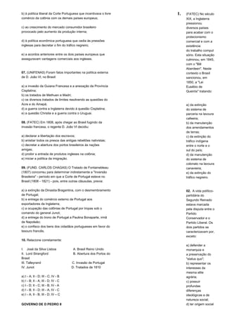 b) à política liberal da Corte Portuguesa que incentivava o livre 
comércio da colônia com os demais países europeus; 
c) ao crescimento do mercado consumidor brasileiro 
provocado pelo aumento da produção interna; 
d) à política econômica portuguesa que cedia às pressões 
inglesas para decretar o fim do tráfico negreiro; 
e) a acordos anteriores entre os dois países europeus que 
asseguravam vantagens comerciais aos ingleses. 
07. (UNIFENAS) Foram fatos importantes na política externa 
de D. João VI, no Brasil: 
a) a invasão da Guiana Francesa e a anexação da Província 
Cisplatina; 
b) os tratados de Methuen e Madri; 
c) os diversos tratados de limites resolvendo as questões do 
Acre e do Amapá; 
d) a guerra contra a Inglaterra devido à questão Cisplatina; 
e) a questão Christie e a guerra contra o Uruguai. 
08. (FATEC) Em 1808, após chegar ao Brasil fugindo da 
invasão francesa, o regente D. João VI decidiu: 
a) declarar a libertação dos escravos; 
b) anistiar todos os presos das antigas rebeliões nativistas; 
c) decretar a abertura dos portos brasileiros às nações 
amigas; 
d) proibir a entrada de produtos ingleses na colônia; 
e) iniciar a política da imigração. 
09. (FUND. CARLOS CHAGAS) O Tratado de Fontainebleau 
(1807) concorreu para determinar indiretamente a "Inversão 
Brasileira" - período em que a Corte de Portugal esteve no 
Brasil (1808 - 1821) - pois, entre outras cláusulas, previa: 
a) a extinção da Dinastia Bragantina, com o desmembramento 
de Portugal; 
b) a entrega do comércio externo de Portugal aos 
exportadores da Inglaterra; 
c) a ocupação das colônias de Portugal por tropas sob o 
comando do general Junot; 
d) a entrega do trono de Portugal a Paulina Bonaparte, irmã 
de Napoleão; 
e) o confisco dos bens dos cidadãos portugueses em favor do 
tesouro francês. 
10. Relacione corretamente: 
I. José da Silva Lisboa A. Brasil Reino Unido 
II. Lord Strangford B. Abertura dos Portos do 
Brasil 
III. Talleyrand C. Invasão de Portugal 
IV. Junot D. Tratados de 1810 
a) I - A; II - D; III - C; IV - B 
b) I - B; II - A; III - D; IV - C 
c) I - D; II - C; III - B; IV - A 
d) I - B; II - D; III - A; IV - C 
e) I - A; II - B; III - D; IV – C 
GOVERNO DE D.PEDRO II 
1. (FATEC) No século 
XIX, a Inglaterra 
pressionou 
diversos países 
para acabar com o 
protecionismo 
comercial e com a 
existência 
do trabalho compul 
sório. Esta situação 
culminou, em 1845, 
com o "Bill 
Aberdeen". Neste 
contexto o Brasil 
sancionou, em 
1850, a "Lei 
Eusébio de 
Queirós" tratando: 
a) da extinção 
do sistema de 
parceria na lavoura 
cafeeira; 
b) da manutenção 
dos arrendamentos 
de terras; 
c) da extinção do 
tráfico indígena 
entre o norte e o 
sul do país; 
d) da manutenção 
do sistema de 
colonato na lavoura 
canavieira; 
e) da extinção do 
tráfico negreiro. 
02. A vida político-partidária 
do 
Segundo Reinado 
estava marcada 
pela disputa entre o 
Partido 
Conservador e o 
Partido Liberal. Os 
dois partidos se 
caracterizavam por, 
exceto: 
a) defender a 
monarquia e 
a preservação do 
"status quo"; 
b) representar os 
interesses da 
mesma elite 
agrária; 
c) possuir 
profundas 
diferenças 
ideológicas e de 
natureza social; 
d) ter origem social 
 