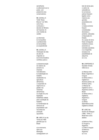 semelhante; 
e) alternarem-se no 
poder, com 
predomínio dos 
conservadores. 
03. (UCSAL) A 
Tarifa "Alves 
Branco", de 1844, 
como ficou 
conhecido o 
decreto do Ministro 
da Fazenda, foi 
uma medida de 
caráter: 
a) reformista 
b) monopolista 
c) protecionista 
d) mercantilista 
e) cooperativista 
04. (UCSAL) A 
introdução da mão-de- 
obra do 
imigrante na 
economia brasileira 
contribuiu para a: 
a) desestruturação 
do sistema de 
parceria na 
empresa 
manufatureira; 
b) implantação do 
trabalho 
assalariado na 
agricultura 
alimentícia; 
c) expansão do 
regime de co-gestão 
nas 
indústrias 
alimentícias; 
d) criação de uma 
legislação 
trabalhista voltada 
para a proteção do 
trabalho; 
e) reordenação da 
estrutura da 
propriedade rural 
nas áreas de 
produção 
açucareira. 
05. (UBC) A Lei de 
Terras de 1850 
garantia que no 
Brasil: 
a) os escravos, 
após sua 
libertação, 
conseguissem um 
lote de terras para 
o cultivo de 
subsistência; 
b) os brancos 
pobres ficassem 
ligados como 
meeiros aos 
grandes 
proprietários de 
terras; 
c) todas as terras 
fossem 
consideradas 
devolutas e, 
portanto, colocadas 
à disposição do 
Estado; 
d) a posse de terra 
fosse conseguida 
mediante compra, 
excluindo as 
camadas populares 
e os imigrantes 
europeus da 
possibilidade de 
adquiri-la. 
e) n.d.a. 
06. (UNIFENAS) A 
Questão Christie 
refere-se a: 
a) Aliança entre 
Brasil, Argentina e 
Uruguai. 
b) Atritos entre a 
Inglaterra e 
diversos países da 
América Latina. 
c) Aliança da 
Inglaterra com a 
Argentina contra o 
Brasil. 
d) Atritos entre a 
Inglaterra, 
Argentina e 
Uruguai. 
e) Atritos 
diplomáticos entre 
Inglaterra e Brasil. 
07. (UBC) Na 
Guerra do Paraguai 
(1865 - 1870), o 
Brasil teve como 
aliados: 
a) Bolívia e Peru 
b) Uruguai e 
Argentina 
c) Chile e Uruguai 
d) Bolívia e 
Argentina 
e) n.d.a. 
 
