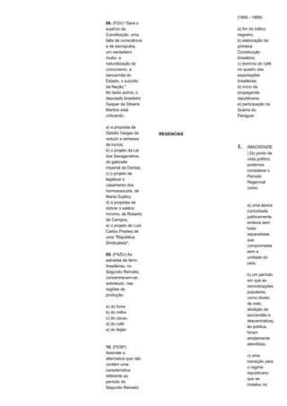 08. (FGV) "Será o 
suplício da 
Constituição, uma 
falta de consciência 
e de escrúpulos, 
um verdadeiro 
roubo, a 
naturalização do 
comunismo, a 
bancarrota do 
Estado, o suicídio 
da Nação." 
No texto acima, o 
deputado brasileiro 
Gaspar de Silveira 
Martins está 
criticando: 
a) a proposta de 
Getúlio Vargas de 
reduzir a remessa 
de lucros; 
b) o projeto da Lei 
dos Sexagenários, 
do gabinete 
imperial da Dantas; 
c) o projeto de 
legalizar o 
casamento dos 
homossexuais, de 
Marta Suplicy; 
d) a proposta de 
dobrar o salário 
mínimo, de Roberto 
de Campos; 
e) o projeto de Luís 
Carlos Prestes de 
uma "República 
Sindicalista". 
09. (FAZU) As 
estradas de ferro 
brasileiras, no 
Segundo Reinado, 
concentravam-se, 
sobretudo, nas 
regiões de 
produção: 
a) do fumo 
b) do milho 
c) do cacau 
d) do café 
e) do feijão 
10. (FESP) 
Assinale a 
alternativa que não 
contém uma 
característica 
referente ao 
período do 
Segundo Reinado 
(1845 - 1889): 
a) fim do tráfico 
negreiro; 
b) elaboração da 
primeira 
Constituição 
brasileira; 
c) domínio do café 
no quadro das 
exportações 
brasileiras; 
d) início da 
propaganda 
republicana; 
e) participação na 
Guerra do 
Paraguai. 
REGENCIAS 
1. (MACKENZIE 
) Do ponto de 
vista político, 
podemos 
considerar o 
Período 
Regencial 
como: 
a) uma época 
conturbada 
politicamente, 
embora sem 
lutas 
separatistas 
que 
comprometes 
sem a 
unidade do 
país; 
b) um período 
em que as 
reivindicações 
populares, 
como direito 
de voto, 
abolição da 
escravidão e 
descentralizaç 
ão política, 
foram 
amplamente 
atendidas; 
c) uma 
transição para 
o regime 
republicano 
que se 
instalou no 
 