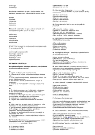 d)etnologia 
e)ornitologia 
05. Assinale a alternativa em que a palavra formada com 
elementos gregos significa “ perturbação do sentido do tato”. 
a)disafia 
b)disfasia 
c)disgensia 
d)disosmia 
e)disorexia 
06. Assinale a alternativa em que a palavra composta com 
radicais latinos significa “cultura de arroz”: 
a)sericultura 
b)orizicultura 
c)triticultura 
d)cotonicultura 
e)cunicultura 
07. (UFPR) A formação do vocábulo sublinhado na expressão 
“o canto das sereias” é: 
a)composição por justaposição 
b)derivação regressiva 
c)derivação prefixal 
d)derivação sufixal 
e)palavra primitiva 
SINTAXE DE COLOCAÇÃO 
Nos testes de 01 a 03, assinale a alternativa que apresenta 
erro de colocação pronominal 
01. 
a) Alguém me disse que tu amas novamente. 
b) Esvaindo-se em sangue, o criminoso conseguiu pôr-se a 
salvo. 
c) Em se tratando de dificuldades, ele sempre se portava com 
a maior dignidade possível. 
d) Diria-te toda a verdade, se dissesses-me por que te 
perseguiam. 
e) Nada nos foi informado sobre a realização dos exames 
finais. 
02. 
a) Os matutos propuseram-se a trabalhar por muito pouco. 
b) Não se chegou a nenhuma conclusão lógica sobre a 
solução do problema. 
c) Colocou-se a disposição daqueles que o criticavam, para 
dirimir qualquer dúvida sobre seu comportamento. 
d) Isto se passou em casa de nossos amigos. 
e) Chegaria cedo à festa de encerramento do ano letivo. 
03. 
a) O fato a que você se referiu ontem foi discutido por todos 
aqueles que se propuseram a cooperar conosco. 
b) Depois de revê-la, apossou-se dele uma tristeza profunda. 
c) Me entregou os originais e me disse que não os 
considerava dignos de serem publicados. 
d) Esperava-se que tudo se acalmasse com a chegada do 
responsável pelo setor. 
e) Estando a examiná-lo, o médico disse-lhe que a doença 
não era séria. 
04. “Mestre Romão ordenou que _______________ o cravo 
para a sala do fundo, que dava para o quintal: 
________________ preciso ar.” (M.A.) 
a) lhe levassem – era-lhe 
b) levassem-lhe – era-lhe 
c) levassem-lhe – lhe era 
d) lhe levassem – lhe era 
e) levassem-no – era-lhe 
05. “Algumas notas chegaram a ____________ ;ele 
___________ obra de uma folha de papel, não mais.”(M.A.) 
a) se ligar – escreveu-as 
b) ligar-se – escreveu-as 
c) ligar-se – escreveu-lhe 
d) se ligar – lhes escreveu 
e) se ligar – as escreveu 
06. Em que alternativa NÃO há erro na colocação do 
pronome? 
a) Preciso vê-lo, me disse o rapaz. 
b) Este é um trabalho que absorve-se muito. 
c) Far-se-á tudo para que se salvem. 
d) Não arrepender-se-ia de haver dito a verdade. 
e) Em pondo-se o sol os pássaros debandam. 
07. (CESGRANRIO) Indique a estrutura verbal que 
CONTRARIA a norma oculta: 
a) Ter-me-ão elogiado. 
b) Tinha-me lembrado. 
c) Teria-me lembrado. 
d) Temo-nos esquecido. 
e) Tenho-me alegrado. 
08. (MACKENZIE) Assinale a alternativa que apresenta erro 
de colocação pronominal: 
a) Você não devia calar-se. 
b) Não lhe darei qualquer informação. 
c) O filho não o entendeu. 
d) Se apresentar-lhe os pêsames, faça-o discretamente. 
e) Ninguém quer aconselhá-lo. 
09. (MED. SANTO ANDRÉ) Assinale a alternativa em que 
todos os pronomes pessoais estão colocados corretamente, 
segundo o uso clássico da língua portuguesa: 
a) Eu o vi, não lhe falei, darei-te o livro. 
b) Eu o vi, falei-lhe, nada lhe direi. 
c) Nada dir-lhe-ei, não o estimo, Deus ajude-nos. 
d) Deus nos ajude! Não quero te ofender, mas vai-te embora. 
e) Me dá o livro, que eu te devolvo assim que o ler. 
10. (OMEC) Assinale a frase em que há pronome enclítico: 
a) Far-me-ás um favor? 
b) Nada te direi a respeito. 
c) Convido-te para a festa. 
d) Não me fales mais nisso. 
e) Dir-se-ia uma incoerência. 
SINTAXE DAS CLASSES 
01. Assinale a alternativa errada: 
a) A jovem cujo irmão venceu a corrida, senti-se bastante feliz. 
b) Os alunos, cujas notas foram baixas, foram reprovados. 
c) Sempre admirei mulheres as mais belas possíveis. 
d) Sempre admirei as mais belas mulheres. 
e) Devemos louvar os homens os mais inteligentes. 
02. Em que alternativa o termo grifado indica aproximação: 
a) Ao visitar uma cidade desconhecida, vibrava. 
b) Tinha, na época, uns dezoito anos. 
c) Ao aproximar de uma garota bonita, seus olhos brilhavam. 
d) Não havia um só homem corajoso naquela guerra. 
e) Uns diziam que ela sabia tudo, outros que não. 
03. (USP) Na frase “Meu livro e o de João...” o o é: 
a) artigo definido 
b) pronome pessoal do caso oblíquo 
c) pronome demonstrativo 
 