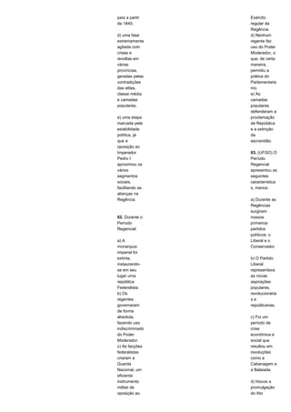 país a partir 
de 1840; 
d) uma fase 
extremamente 
agitada com 
crises e 
revoltas em 
várias 
províncias, 
geradas pelas 
contradições 
das elites, 
classe média 
e camadas 
populares; 
e) uma etapa 
marcada pela 
estabilidade 
política, já 
que a 
oposição ao 
Imperador 
Pedro I 
aproximou os 
vários 
segmentos 
sociais, 
facilitando as 
alianças na 
Regência. 
02. Durante o 
Período 
Regencial: 
a) A 
monarquia 
imperial foi 
extinta, 
instaurando-se 
em seu 
lugar uma 
república 
Federalista. 
b) Os 
regentes 
governaram 
de forma 
absoluta, 
fazendo uso 
indiscriminado 
do Poder 
Moderador. 
c) As facções 
federalistas 
criaram a 
Guarda 
Nacional, um 
eficiente 
instrumento 
militar de 
oposição ao 
Exército 
regular da 
Regência. 
d) Nenhum 
regente fez 
uso do Poder 
Moderador, o 
que, de certa 
maneira, 
permitiu a 
prática do 
Parlamentaris 
mo. 
e) As 
camadas 
populares 
defenderam a 
proclamação 
de República 
e a extinção 
da 
escravidão. 
03. (UFGO) O 
Período 
Regencial 
apresentou as 
seguintes 
característica 
s, menos: 
a) Durante as 
Regências 
surgiram 
nossos 
primeiros 
partidos 
políticos: o 
Liberal e o 
Conservador. 
b) O Partido 
Liberal 
representava 
as novas 
aspirações 
populares, 
revolucionária 
s e 
republicanas. 
c) Foi um 
período de 
crise 
econômica e 
social que 
resultou em 
revoluções 
como a 
Cabanagem e 
a Balaiada. 
d) Houve a 
promulgação 
do Ato 
 
