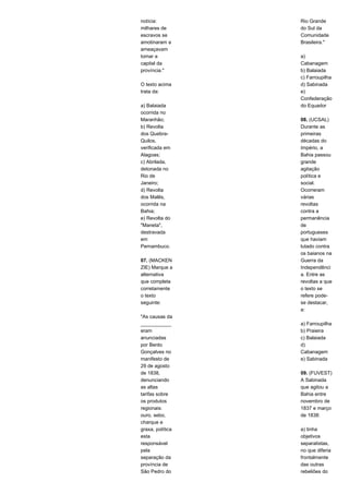 notícia: 
milhares de 
escravos se 
amotinaram a 
ameaçavam 
tomar a 
capital da 
província." 
O texto acima 
trata da: 
a) Balaiada 
ocorrida no 
Maranhão; 
b) Revolta 
dos Quebra- 
Quilos, 
verificada em 
Alagoas; 
c) Abrilada, 
detonada no 
Rio de 
Janeiro; 
d) Revolta 
dos Malês, 
ocorrida na 
Bahia; 
e) Revolta do 
"Maneta", 
destravada 
em 
Pernambuco. 
07. (MACKEN 
ZIE) Marque a 
alternativa 
que completa 
corretamente 
o texto 
seguinte: 
"As causas da 
___________ 
eram 
anunciadas 
por Bento 
Gonçalves no 
manifesto de 
29 de agosto 
de 1838, 
denunciando 
as altas 
tarifas sobre 
os produtos 
regionais: 
ouro, sebo, 
charque e 
graxa, política 
esta 
responsável 
pela 
separação da 
província de 
São Pedro do 
Rio Grande 
do Sul da 
Comunidade 
Brasileira." 
a) 
Cabanagem 
b) Balaiada 
c) Farroupilha 
d) Sabinada 
e) 
Confederação 
do Equador 
08. (UCSAL) 
Durante as 
primeiras 
décadas do 
Império, a 
Bahia passou 
grande 
agitação 
política e 
social. 
Ocorreram 
várias 
revoltas 
contra a 
permanência 
de 
portugueses 
que haviam 
lutado contra 
os baianos na 
Guerra da 
Independênci 
a. Entre as 
revoltas a que 
o texto se 
refere pode-se 
destacar, 
a: 
a) Farroupilha 
b) Praieira 
c) Balaiada 
d) 
Cabanagem 
e) Sabinada 
09. (FUVEST) 
A Sabinada 
que agitou a 
Bahia entre 
novembro de 
1837 e março 
de 1838: 
a) tinha 
objetivos 
separatistas, 
no que diferia 
frontalmente 
das outras 
rebeliões do 
 