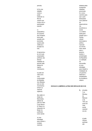 período; 
b) foi uma 
rebelião 
contra o 
poder 
instituído no 
Rio de 
Janeiro que 
contou com a 
participação 
popular; 
c) 
assemelhou-se 
à Guerra 
dos Farrapos, 
tanto pela 
posição anti-escravista 
quanto pela 
violência e 
duração da 
luta; 
d) aproximou-se, 
em suas 
proposições 
políticas, das 
demais 
rebeliões do 
período pela 
defesa do 
regime 
monárquico; 
e) pode ser 
vista como 
uma 
continuidade 
da Rebelião 
dos Alfaiates, 
pois os dois 
movimentos 
tinham os 
mesmos 
objetivos. 
10. (UMC) O 
Golpe da 
Maioridade, 
datado de 
julho de 1840 
e que elevou 
D. Pedro II a 
imperador do 
Brasil, foi 
justificado 
como sendo: 
a) uma 
estratégia 
para manter a 
unidade 
nacional, 
abalada pelas 
sucessivas 
rebeliões 
provinciais; 
b) o único 
caminho para 
que o país 
alcançasse 
novo patamar 
de 
desenvolvime 
nto 
econômico e 
social; 
c) a melhor 
saída para 
impedir que o 
Partido 
Liberal 
dominasse a 
política 
nacional; 
d) a forma 
mais viável 
para o 
governo 
aceitar a 
proclamação 
da República 
e a abolição 
da 
escravidão; 
e) uma 
estratégia 
para impedir a 
instalação de 
um governo 
ditatorial e 
simpatizante 
do socialismo 
utópico. 
OS EUA E A AMÉRICA LATINA NOS SÉCULOS XIX E XX 
1. (FUVES 
T) A 
Revoluç 
ão 
Mexican 
a de 
1910, do 
ponto de 
vista 
social, 
caracteri 
zou-se: 
a) pela 
intensa 
participa 
ção 
 
