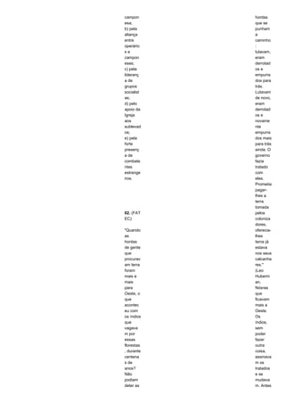 campon 
esa; 
b) pela 
aliança 
entre 
operário 
s e 
campon 
eses; 
c) pela 
lideranç 
a de 
grupos 
socialist 
as; 
d) pelo 
apoio da 
Igreja 
aos 
sublevad 
os; 
e) pela 
forte 
presenç 
a de 
combate 
ntes 
estrange 
iros. 
02. (FAT 
EC) 
"Quando 
as 
hordas 
de gente 
que 
procurav 
am terra 
foram 
mais e 
mais 
para 
Oeste, o 
que 
acontec 
eu com 
os índios 
que 
vagava 
m por 
essas 
florestas 
, durante 
centena 
s de 
anos? 
Não 
podiam 
deter as 
hordas 
que se 
punham 
a 
caminho 
: 
lutavam, 
eram 
derrotad 
os e 
empurra 
dos para 
trás. 
Lutavam 
de novo, 
eram 
derrotad 
os e 
novame 
nte 
empurra 
dos mais 
para trás 
ainda. O 
governo 
fazia 
tratado 
com 
eles. 
Prometia 
pagar-lhes 
a 
terra 
tomada 
pelos 
coloniza 
dores, 
oferecia-lhes 
teros já 
estava 
nos seus 
calcanha 
res." 
(Leo 
Huberm 
an, 
Nósras 
que 
ficavam 
mais a 
Oeste. 
Os 
índios, 
sem 
poder 
fazer 
outra 
coisa, 
assinava 
m os 
tratados 
e se 
mudava 
m. Antes 
 