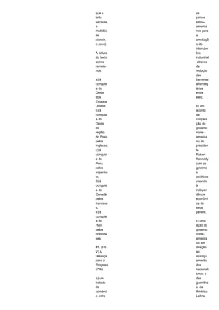 que a 
tinta 
secasse, 
a 
multidão 
de 
pioneir, 
o povo) 
A leitura 
do texto 
acima 
remete-nos: 
a) à 
conquist 
a do 
Oeste 
dos 
Estados 
Unidos; 
b) à 
conquist 
a do 
Oeste 
da 
região 
do Prata 
pelos 
ingleses; 
c) à 
conquist 
a do 
Peru 
pelos 
espanhó 
is; 
d) à 
conquist 
a do 
Canadá 
pelos 
francese 
s; 
e) à 
conquist 
a do 
Haiti 
pelos 
holande 
ses. 
03. (FG 
V) A 
"Aliança 
para o 
Progress 
o" foi: 
a) um 
tratado 
de 
comérci 
o entre 
os 
países 
latino-america 
nos para 
a 
ampliaçã 
o do 
intercâm 
bio 
industrial 
através 
da 
redução 
das 
barreiras 
alfandeg 
árias 
entre 
eles; 
b) um 
acordo 
de 
coopera 
ção do 
governo 
norte-america 
no do 
presiden 
te 
Robert 
Kennedy 
com os 
governo 
s 
asiáticos 
visando 
à 
indepen 
dência 
econômi 
ca de 
seus 
países; 
c) uma 
ação do 
governo 
norte-america 
no em 
direção 
ao 
apazigu 
amento 
dos 
nacionali 
smos e 
das 
guerrilha 
s da 
América 
Latina, 
 