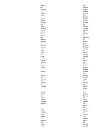 através 
de 
estímulo 
s à 
moderni 
zação; 
d) uma 
aliança 
econômi 
ca e 
militar 
dos EUA 
com os 
países 
latino-america 
nos 
visando 
derrubar 
o 
governo 
comunist 
a de 
Fidel 
Castro 
em 
Cuba; 
e) uma 
aliança 
de 
países 
europeu 
s 
visando 
à 
formaçã 
o da 
Comunid 
ade 
Econômi 
ca 
Européia 
. 
04. (PU 
C) Usa-se 
o 
nome 
Guerra 
Fria para 
designar 
: 
a) a 
tensão 
existente 
entre 
Inglaterr 
a e 
Alemanh 
a, no 
final do 
século 
XIX, 
motivad 
a pela 
disputa, 
entre os 
dois 
Estados 
Nacionai 
s, pelo 
controle 
do 
comérci 
o do Mar 
do Norte 
b) o 
problem 
a 
diplomáti 
co 
surgido 
entre 
França e 
Portugal, 
no início 
do 
século 
XIX, que 
provoco 
u a 
vinda 
da 
família 
real 
portugue 
sa para 
o Brasil 
e a 
posterior 
transfor 
mação 
da 
colônia 
em 
Reino 
Unido; 
c) a 
invasão 
francesa 
na 
Rússia, 
no início 
do 
século 
XIX, 
com a 
decorren 
te 
derrota 
dos 
invasore 
s e fim 
do 
período 
napoleô 
 