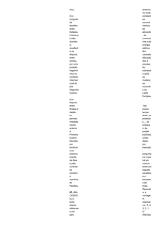 nico; 
d) o 
conjunto 
de 
tensões 
entre 
Estados 
Unidos e 
União 
Soviétic 
a, 
resultant 
e da 
disputa, 
entre 
ambas, 
por uma 
posição 
hegemô 
nica no 
contexto 
internaci 
onal do 
pós 
Segunda 
Guerra; 
e) a 
disputa 
entre 
Rússia e 
Japão, 
no 
período 
imediata 
mente 
anterior 
à 
Primeira 
Guerra 
Mundial, 
por 
território 
s no 
extremo 
oriente 
da Ásia 
e pelo 
controle 
do 
comérci 
o 
marítimo 
do 
Pacífico. 
05. (MA 
CKENZI 
E) O 
texto 
abaixo 
refere-se 
a um 
país 
america 
no onde 
constant 
es 
raciona 
mentos 
de 
alimento 
, de 
combust 
ível e de 
energia 
elétrica 
têm 
causado 
dificulda 
des à 
populaç 
ão, 
sobretud 
o após 
as 
mudanç 
as 
ocorrida 
s no 
Leste 
Europeu 
. 
"Até 
pouco 
tempo 
atrás, os 
protesto 
s ... se 
limitava 
m às 
piadas 
políticas. 
Umas 
delas, 
por 
exemplo 
, 
pergunta 
va o que 
há em 
comum 
entre um 
foguete 
soviético 
e a 
escasse 
z de 
ovos. 
Respost 
a: a 
contage 
m 
regressi 
va - 5, 4, 
3, 2, 1, 
0." 
(Revista 
 