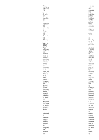 Veja, 
agosto/9 
1) 
O país 
em 
questão 
é: 
a) Brasil 
b) 
Argentin 
a 
c) Cuba 
d) 
Canadá 
e) 
México 
06. (UN 
ESP) 
"Um 
conjunto 
de 
normas 
mais ou 
menos 
semelha 
ntes se 
impôs 
na 
Argentin 
a em 
1976, no 
Uruguai 
e no 
Chile, 
depois 
de 1973, 
na 
Bolívia 
quase 
imediata 
mente, 
no Peru 
de 1968 
a 1979, 
no 
Equador 
de, 1971 
a 1978." 
(Clóvis 
Rossi) 
Assinale 
a 
alternati 
va que 
melhor 
express 
a o 
conjunto 
de 
normas 
de 
exceção 
que 
marcara 
m a 
trajetória 
político-institucio 
nal dos 
países 
latino-america 
nos, 
indicado 
s no 
texto: 
a) 
Dissoluç 
ão de 
partidos 
e 
sindicato 
s, com o 
objetivo 
de 
estabele 
cer uma 
nova 
ordem 
democrá 
tica e 
popular. 
b) 
Domínio 
político 
das 
organiza 
ções 
guerrilhe 
iras. 
c) 
Extinção 
dos 
partidos 
políticos, 
interven 
ção nos 
sindicato 
s e 
suspens 
ão das 
eleições 
diretas. 
d) 
Política 
externa 
alinhada 
automati 
camente 
com a 
URSS e 
ao bloco 
do 
Leste. 
e) 
 