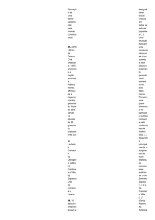 Formaçã 
o de 
uma 
frente 
parlame 
ntar, 
para 
revisão 
constituc 
ional. 
07. (UFS 
) O fim 
da 
Guerra 
Civil 
Mexican 
a (1917) 
encontro 
u a 
nação 
arruinad 
a. 
Politica 
mente, 
afirmou-se 
a 
hegemo 
nia dos 
generais 
do Norte 
do país, 
sendo 
na 
década 
de 20 
governa 
do 
praticam 
ente por: 
a) 
Hurtado 
e 
Camach 
o 
b) 
Obregón 
e Calles 
c) 
Cárdena 
s e Villa 
d) 
Zapata e 
Dias 
e) 
Carranz 
a e 
Huerta 
08. "O 
descont 
entamen 
to com a 
desigual 
dade 
social 
crescia 
em 
todos os 
setores 
populare 
s (...) 
Uma 
situação 
francam 
ente 
revolucio 
nária só 
se criou 
quando 
a este 
descont 
entamen 
to 
generali 
zado 
somara 
m-se 
dois 
fatos 
novos. 
Primeiro, 
uma 
grave 
dissensã 
o no 
patriciad 
o político 
motivad 
a pelo 
continuís 
mo de 
Porfíro 
Dias (...) 
Segundo 
e 
principal 
mente, o 
surgime 
nto de 
duas 
lideranç 
as 
campon 
esas 
autêntic 
as: a de 
Emiliano 
Zapata 
(...) e a 
de 
Francisc 
o Villa 
(...)" 
(Darcy 
Ribeiro, 
As 
América 
 