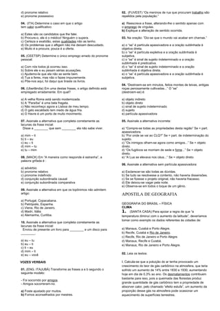 d) pronome relativo 
e) pronome possessivo 
04. (ITA) Determine o caso em que o artigo 
tem valor qualificativo: 
a) Estes são os candidatos que lhe falei. 
b) Procure-o, ele é o médico! Ninguém o supera. 
c) Certeza e exatidão, estas qualidades não as tenho. 
d) Os problemas que o afligem não me deixam descuidado. 
e) Muito é a procura; pouca é a oferta. 
05. (CEETSP) Determine o único emprego errado do pronome 
pessoal: 
a) Com nós todos já ocorreu isso. 
b) Sobre ele e eu pesam sérias acusações. 
c) Ajudemo-la que ela não se sente bem. 
d) Tua a feres, mas não o fazes impunemente. 
e) Põe-nos aqui, foi daqui que tiraste os livros. 
06. (Uberlândia) Em uma destas frases, o artigo definido está 
empregado erradamente. Em qual? 
a) A velha Roma está sendo modernizada. 
b) A “Paraíba” é uma bela fragata. 
c) Não reconheço agora a Lisboa de meu tempo. 
d) O gato escaldado tem medo de água fria. 
e) O Havre é um porto de muito movimento. 
07. Assinale a alternativa que completa corretamente as 
lacunas da frase inicial: 
Disse a ________ que sem ________ ela não sabe viver. 
a) mim – ti 
b) ti – eu 
c) eu – ti 
d) mim – tu 
e) tu – mim 
08. (MACK) Em “A maneira como responde é estranha”, a 
palavra grifada é : 
a) advérbio 
b) pronome relativo 
c) pronome indefinido 
d) conjunção subordinada causal 
e) conjunção subordinada comparativa 
09. Assinale a alternativa em que os topônimos não admitem 
artigo: 
a) Portugal, Copacabana. 
b) Petrópolis, Espanha. 
c) Viena, Rio de Janeiro. 
d) Madri, Itália. 
e) Alemanha, Curitiba. 
10. Assinale a alternativa que completa corretamente as 
lacunas da frase inicial: 
Enviou de presente um livro para ________ e um disco para 
________. 
a) eu – tu 
b) eu – ti 
c) ti – eu 
d) mim – ti 
e) eu – você 
VOZES VERBAIS 
01. (ENG. ITAJUBÁ) Transforme as frases a e b segundo o 
seguinte modelo: 
- Foi socorrido por amigos. 
- Amigos socorreram-no. 
a) Foste ajustado por muitos. 
b) Fomos aconselhados por mestres. 
02. (FUVEST) “Os meninos de rua que procuram trabalho são 
repelidos pela população.” 
a) Reescreva a frase, alterando-lhe o sentido apenas com 
o emprego de vírgulas. 
b) Explique a alteração de sentido ocorrida. 
03. Na oração: “Diz-se que o mundo vai acabar em chamas.” 
a) o “se” é partícula apassivadora e a oração sublinhada é 
objetiva direta. 
b) o “se” é partícula expletiva e a oração sublinhada é 
subjetiva. 
c) o “se” é sinal de sujeito indeterminado e a oração 
sublinhada é predicativa. 
d) o “se” é sinal de sujeito indeterminado e a oração 
sublinhada é objetiva direta. 
e) o “se” é partícula apassivadora e a oração sublinhada é 
subjetiva. 
04. “Destroem-se em minutos, feitos montes de leivas, antigas 
roças penosamente cultivadas...” O “se” 
(destroem-se) é: 
a) objeto indireto 
b) objeto direto 
c) sinal de sujeito indeterminado 
d) sujeito 
e) partícula apassivadora 
05. Assinale a alternativa incorreta: 
a) “Compre-se todas as propriedades desta região” Se = part. 
apassivadora. 
b) “Por onde se vai ao CLQ?” Se = part. de indeterminação do 
sujeito. 
c) “Os inimigos olham-se agora como amigos...” Se = objeto 
direto. 
d) “Os fugitivos se morriam de sede e fome...” Se = objeto 
direto. 
e) “A Lua se elevava nos céus...” Se = objeto direto. 
06. Assinale a alternativa sem partícula apassivadora: 
a) Esclarecer-se são todas as dúvidas. 
b) Se tudo se resolvesse a contento, não haveria dissensões. 
c) Se se fizesse o projeto original, não haveria fracasso. 
d) Ele deixou-se vagar pela noite. 
e) Observa-se em todos o toque de um gênio. 
APOSTILA DE GEOGRAFIA 
GEOGRAFIA DO BRASIL – FÍSICA 
CLIMA 
1. (SANTA CASA) Para apoiar a regra de que “a 
temperatura diminui com o aumento da latitude”, deveríamos 
tomar como exemplo os dados referentes às cidades de: 
a) Manaus, Cuiabá e Porto Alegre. 
b) Recife, Cuiabá e Rio de Janeiro. 
c) Recife, Rio de Janeiro e Porto Alegre. 
d) Manaus, Recife e Cuiabá. 
e) Manaus, Rio de Janeiro e Porto Alegre. 
02. Leia os textos: 
I. Calcula-se que a poluição do ar tenha provocado um 
crescimento do teor de gás carbônico na atmosfera, que teria 
sofrido um aumento de 14% entre 1830 e 1930, aumentando 
hoje em dia de 0,3% ao ano. Os desmatamentos contribuem 
bastante para isso, pois a queimada das florestas produz 
grande quantidade de gás carbônico tem a propriedade de 
absorver calor, pelo chamado “efeito estufa”, um aumento da 
proporção desse gás na atmosfera pode ocasionar um 
aquecimento de superfícies terrestres. 
 