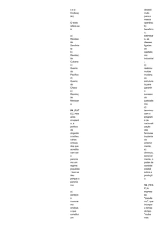 s e a 
Civilizaç 
ão) 
O texto 
refere-se 
à: 
a) 
Revoluç 
ão 
Sandinis 
ta 
b) 
Revoluç 
ão 
Cubana 
c) 
Guerra 
do 
Pacífico 
d) 
Guerra 
do 
Chaco 
e) 
Revoluç 
ão 
Mexican 
a 
09. (FAT 
EC) Nos 
anos 
cinqüent 
a, a 
política 
da 
Argentin 
a sofreu 
várias 
críticas 
dos que 
acredita 
vam ser 
o 
peronis 
mo um 
regime 
populista 
. Isso se 
deu 
porque o 
peronis 
mo: 
a) 
conteve 
o 
movime 
nto 
sindical, 
o que 
constitui 
um 
desestí 
mulo 
para a 
massa 
operária; 
b) 
beneficio 
u, 
sobretud 
o, as 
classes 
ligadas 
ao 
capitalis 
mo 
industrial 
; 
c) 
realizou 
muitas 
mudanç 
as 
estrutura 
is para 
garantir 
o 
sucesso 
do 
justicialis 
mo; 
d) 
terminou 
com o 
program 
a de 
nacionali 
zação 
das 
ferrovias 
implanta 
da 
anterior 
mente; 
e) 
diminuiu, 
sensivel 
mente, o 
poder de 
controle 
estatal 
sobre a 
produçã 
o. 
10. (FES 
P) A 
express 
ão 
"populis 
mo", que 
incorpor 
a lemas 
do tipo 
"rouba 
mas 
 