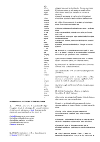 faz", 
define 
um estilo 
onde o 
político: 
a) tem, 
necessa 
riamente 
, origem 
popular; 
b) só faz 
promess 
as que 
pode 
cumprir 
depois 
de 
eleito; 
c) deve 
pertence 
r a um 
partido 
que 
congreg 
a 
apenas 
trabalha 
dores; 
d) faz do 
nacionali 
smo a 
sua 
única 
bandeira 
; 
e) 
conquist 
a as 
massas 
com 
apelos 
emocion 
ais e 
atraente 
s. 
OS PRIMORDIOS DA COLONIZAÇÃO PORTUGUESA 
1. (FATEC) A única forma de ocupação do Brasil por 
Portugal era através da colonização. Era necessário colonizar 
simultaneamente todo o extenso litoral. Essa colonização 
dirigida pelo governo português se deu através da: 
a) criação do sistema de governo geral; 
b) criação e distribuição de sesmarias; 
c) criação das capitanias hereditárias; 
d) doação de terras a colonos; 
e) sistema de parceria 
02. (UFAL) A implantação em 1548, no Brasil, do sistema 
de Governo-Geral tinha objetivo: 
a) legislar e executar as decisões das Câmaras Municipais; 
b) iniciar o processo de colonização da costa brasileira; 
c) promover e desenvolver atividades no mercado de 
consumo; 
d) expandir a ocupação do interior do território nacional; 
e) coordenar e centralizar a administração das Capitanias. 
03. (UFAL) O reconhecimento da terra e a garantia de sua 
posse, foram objetivos principais das: 
a) feitorias instaladas no Brasil na fronteira entre o sertão e o 
litoral; 
b) entradas e bandeiras paulistas financiadas por Portugal 
após 1530; 
c) encomendas organizadas pelos navegadores portugueses 
instalados no Brasil; 
d) expedições enviadas por Portugal ao Brasil nos primeiros 
trinta anos; 
e) missões jesuíticas incentivadas por Portugal no Período 
Colonial. 
04. (MACKENZIE) O sistema de capitanias, criado no Brasil 
em 1534, refletia a transição do feudalismo para o capitalismo, 
na medida em que apresentava como característica: 
a) a ausência do comércio internacional, aliada ao trabalho 
escravo e economia voltada para o mercado interno; 
b) uma economia de subsistência, trabalho livre, convivendo 
com forte poder local descentralizado; 
c) ao lado do trabalho servil, uma administração rigidamente 
centralizada; 
d) embora com traços feudais na estrutura política e jurídica, 
desenvolveu uma economia escravista, exportadora, muito 
distante do modelo de subsistência medieval; 
e) uma reprodução total do sistema feudal, transportada para 
os tópicos. 
05. (UCSAL) Ao estabelecer o Sistema de Capitanias 
Hereditárias, D. João III objetivava: 
a) demonstrar que as sugestões feitas por Cristóvão Jacques, 
alguns anos antes, eram extraordinárias; 
b) repetir em territórios brasileiros uma experiência bem-sucedida 
nas ilhas do Oceano Atlântico e no litoral oriental da 
África; 
c) povoar o litoral brasileiro em toda sua extensão 
concomitantemente, impedindo assim novas incursões 
estrangeiras; 
d) incentivar o cultivo da cana-de-açúcar por meio de doação 
de terras a estrangeiros, modernizando assim a produção; 
e) fortalecer o poder da nobreza portuguesa que se 
encontrava em declínio, oferecendo-lhe vastas áreas de terras 
no Brasil. 
06. (USP) O pelourinho, a Igreja, o Forte e a Cadeia são 
elementos que caracterizam a função de uma vila colonial. A 
 