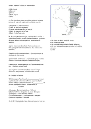 primeira vila assim fundada no Brasil foi a de: 
a) São Vicente 
b) Salvador 
c) Olinda 
d) Porto Seguro 
e) n.d.a. 
07. Das alternativas abaixo, uma delas apresenta as bases 
jurídicas do regime de capitanias hereditárias. Assinale: 
a) Regimento e Lei das Sesmarias 
b) Carta de Doação e Regimento 
c) Lei das Sesmarias e Carta de Doação 
d) Carta de Doação e Carta Foral 
e) Carta Foral e Regimento. 
08. (FUVEST) Na administração pública do Brasil colonial, a 
Igreja desempenhava papel de grande importância, igualando-se 
muitas vezes à administração civil. Isto se devia ao 
seguinte: 
a) pelas decisões do Concílio de Trento, acatadas por 
Portugal, o poder eclesiástico tinha voz ativa nos assuntos 
temporais; 
b) a excomunhão religiosa afastava o indivíduo de todas as 
atividades da vida colonial; 
c) a identidade de interesses e propósitos da Igreja e Estado 
tornava a colaboração indispensável à Administração; 
d) a autonomia gozada pela Igreja em Portugal transferiu-se 
para o Brasil por decisão Papal; 
e) os negócios eclesiásticos no Brasil estavam sempre 
dissociados dos problemas econômicos dos colonos. 
09. Complete as lacunas: 
"Oficializada pelo Papa Paulo III, a ______________ teve um 
papel destacado no Concílio de Trento, responsável pela 
reforma da Igreja Católica. Como arma da _____________, os 
jesuítas viriam para a América, onde atuariam na 
_____________ do gentio." 
a) Inquisição - Companhia de Jesus - Reforma 
b) Contra-Reforma - Companhia de Jesus - Catequese 
c) Catequese - Contra-Reforma - reforma 
d) Companhia de Jesus - Contra-Reforma - Catequese 
e) reforma - Inquisição - Catequese 
10. (UnB) Pelos dados do mapa abaixo, entendemos tratar-se: 
a) do roteiro de Martin Afonso de Sousa; 
b) da viagem de Cabral; 
c) da expedição exploradora de Gaspar de Lemos; 
d) de uma das expedições guarda-costas de Cristóvão 
Jacques; 
e) n.d.a. 
