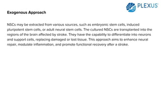Exogenous Approach
NSCs may be extracted from various sources, such as embryonic stem cells, induced
pluripotent stem cells, or adult neural stem cells. The cultured NSCs are transplanted into the
regions of the brain affected by stroke. They have the capability to differentiate into neurons
and support cells, replacing damaged or lost tissue. This approach aims to enhance neural
repair, modulate inflammation, and promote functional recovery after a stroke.
 