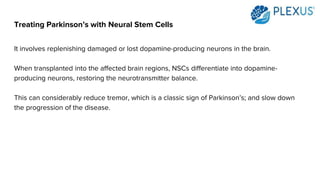 Treating Parkinson’s with Neural Stem Cells
It involves replenishing damaged or lost dopamine-producing neurons in the brain.
When transplanted into the affected brain regions, NSCs differentiate into dopamine-
producing neurons, restoring the neurotransmitter balance.
This can considerably reduce tremor, which is a classic sign of Parkinson’s; and slow down
the progression of the disease.
 