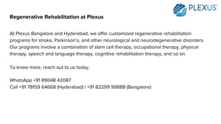 Regenerative Rehabilitation at Plexus
At Plexus Bangalore and Hyderabad, we offer customized regenerative rehabilitation
programs for stroke, Parkinson’s, and other neurological and neurodegenerative disorders.
Our programs involve a combination of stem cell therapy, occupational therapy, physical
therapy, speech and language therapy, cognitive rehabilitation therapy, and so on.
To know more, reach out to us today.
WhatsApp +91 89048 42087
Call +91 78159 64668 (Hyderabad) | +91 82299 99888 (Bangalore)
 