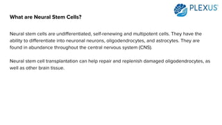 What are Neural Stem Cells?
Neural stem cells are undifferentiated, self-renewing and multipotent cells. They have the
ability to differentiate into neuronal neurons, oligodendrocytes, and astrocytes. They are
found in abundance throughout the central nervous system (CNS).
Neural stem cell transplantation can help repair and replenish damaged oligodendrocytes, as
well as other brain tissue.
 
