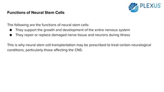 Functions of Neural Stem Cells
The following are the functions of neural stem cells:
● They support the growth and development of the entire nervous system
● They repair or replace damaged nerve tissue and neurons during illness
This is why neural stem cell transplantation may be prescribed to treat certain neurological
conditions, particularly those affecting the CNS.
 