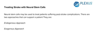 Treating Stroke with Neural Stem Cells
Neural stem cells may be used to treat patients suffering post-stroke complications. There are
two approaches that can support a patient They are:
Endogenous Approach
Exogenous Approach
 