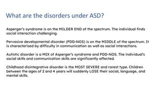 What are the disorders under ASD?
Asperger’s syndrome is on the MILDER END of the spectrum. The individual finds
social interaction challenging.
Pervasive developmental disorder (PDD-NOS) is on the MIDDLE of the spectrum. It
is characterised by difficulty in communication as well as social interactions.
Autistic disorder is a MIX of Asperger’s syndrome and PDD-NOS. The individual’s
social skills and communication skills are significantly affected.
Childhood disintegrative disorder is the MOST SEVERE and rarest type. Children
between the ages of 2 and 4 years will suddenly LOSE their social, language, and
mental skills.
 