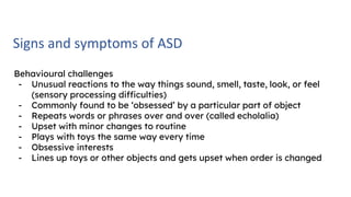 Signs and symptoms of ASD
Behavioural challenges
- Unusual reactions to the way things sound, smell, taste, look, or feel
(sensory processing difficulties)
- Commonly found to be ‘obsessed’ by a particular part of object
- Repeats words or phrases over and over (called echolalia)
- Upset with minor changes to routine
- Plays with toys the same way every time
- Obsessive interests
- Lines up toys or other objects and gets upset when order is changed
 