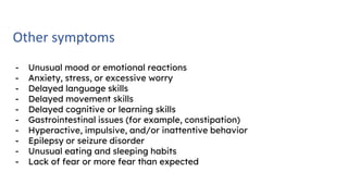 Other symptoms
- Unusual mood or emotional reactions
- Anxiety, stress, or excessive worry
- Delayed language skills
- Delayed movement skills
- Delayed cognitive or learning skills
- Gastrointestinal issues (for example, constipation)
- Hyperactive, impulsive, and/or inattentive behavior
- Epilepsy or seizure disorder
- Unusual eating and sleeping habits
- Lack of fear or more fear than expected
 