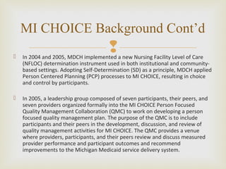 In 2004 and 2005, MDCH implemented a new Nursing Facility Level of Care
(NFLOC) determination instrument used in both institutional and community-
based settings. Adopting Self-Determination (SD) as a principle, MDCH applied
Person Centered Planning (PCP) processes to MI CHOICE, resulting in choice
and control by participants.
 In 2005, a leadership group composed of seven participants, their peers, and
seven providers organized formally into the MI CHOICE Person Focused
Quality Management Collaboration (QMC) to work on developing a person
focused quality management plan. The purpose of the QMC is to include
participants and their peers in the development, discussion, and review of
quality management activities for MI CHOICE. The QMC provides a venue
where providers, participants, and their peers review and discuss measured
provider performance and participant outcomes and recommend
improvements to the Michigan Medicaid service delivery system.
MI CHOICE Background Cont’d
 