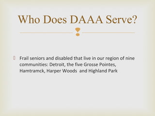 
 Frail seniors and disabled that live in our region of nine
communities: Detroit, the five Grosse Pointes,
Hamtramck, Harper Woods and Highland Park
Who Does DAAA Serve?
 