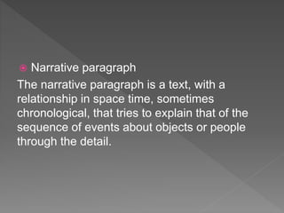  Narrative paragraph
The narrative paragraph is a text, with a
relationship in space time, sometimes
chronological, that tries to explain that of the
sequence of events about objects or people
through the detail.
 