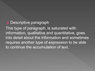  Descriptive paragraph
This type of paragraph, is saturated with
information, qualitative and quantitative, goes
into detail about the information and sometimes
requires another type of expression to be able
to continue the accumulation of text.
 