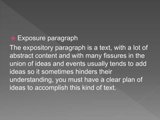  Exposure paragraph
The expository paragraph is a text, with a lot of
abstract content and with many fissures in the
union of ideas and events usually tends to add
ideas so it sometimes hinders their
understanding, you must have a clear plan of
ideas to accomplish this kind of text.
 