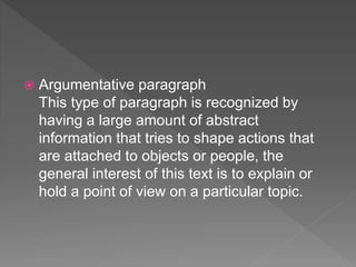  Argumentative paragraph
This type of paragraph is recognized by
having a large amount of abstract
information that tries to shape actions that
are attached to objects or people, the
general interest of this text is to explain or
hold a point of view on a particular topic.
 