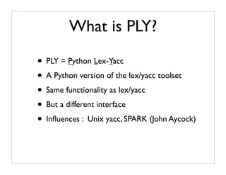 What is PLY?

• PLY = Python Lex-Yacc
• A Python version of the lex/yacc toolset
• Same functionality as lex/yacc
• But a different interface
• Inﬂuences : Unix yacc, SPARK (John Aycock)
 
